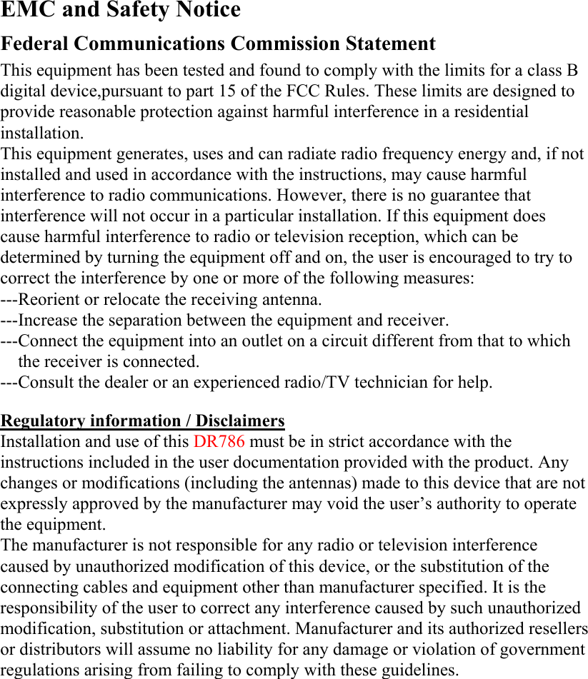   EMC and Safety Notice Federal Communications Commission Statement  This equipment has been tested and found to comply with the limits for a class B digital device,pursuant to part 15 of the FCC Rules. These limits are designed to provide reasonable protection against harmful interference in a residential installation. This equipment generates, uses and can radiate radio frequency energy and, if not installed and used in accordance with the instructions, may cause harmful interference to radio communications. However, there is no guarantee that interference will not occur in a particular installation. If this equipment does cause harmful interference to radio or television reception, which can be determined by turning the equipment off and on, the user is encouraged to try to correct the interference by one or more of the following measures: ---Reorient or relocate the receiving antenna. ---Increase the separation between the equipment and receiver. ---Connect the equipment into an outlet on a circuit different from that to which the receiver is connected. ---Consult the dealer or an experienced radio/TV technician for help.  Regulatory information / Disclaimers Installation and use of this DR786 must be in strict accordance with the instructions included in the user documentation provided with the product. Any changes or modifications (including the antennas) made to this device that are not expressly approved by the manufacturer may void the user’s authority to operate the equipment. The manufacturer is not responsible for any radio or television interference caused by unauthorized modification of this device, or the substitution of the connecting cables and equipment other than manufacturer specified. It is the responsibility of the user to correct any interference caused by such unauthorized modification, substitution or attachment. Manufacturer and its authorized resellers or distributors will assume no liability for any damage or violation of government regulations arising from failing to comply with these guidelines.       