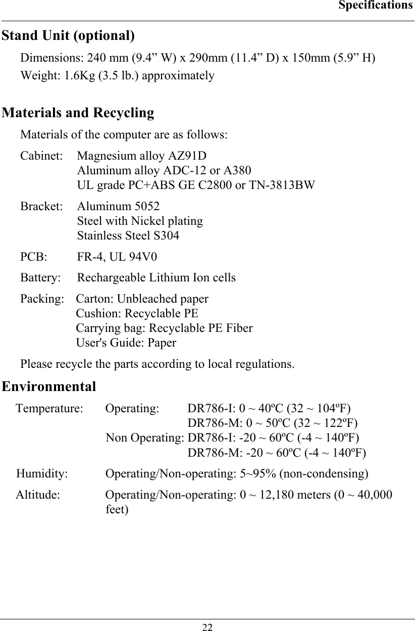 Specifications  22Stand Unit (optional) Dimensions: 240 mm (9.4” W) x 290mm (11.4” D) x 150mm (5.9” H) Weight: 1.6Kg (3.5 lb.) approximately  Materials and Recycling Materials of the computer are as follows: Cabinet:  Magnesium alloy AZ91D Aluminum alloy ADC-12 or A380 UL grade PC+ABS GE C2800 or TN-3813BW Bracket: Aluminum 5052 Steel with Nickel plating Stainless Steel S304 PCB:  FR-4, UL 94V0 Battery:  Rechargeable Lithium Ion cells Packing:  Carton: Unbleached paper Cushion: Recyclable PE Carrying bag: Recyclable PE Fiber User&apos;s Guide: Paper Please recycle the parts according to local regulations. Environmental Temperature: Operating:   DR786-I: 0 ~ 40ºC (32 ~ 104ºF)    DR786-M: 0 ~ 50ºC (32 ~ 122ºF) Non Operating: DR786-I: -20 ~ 60ºC (-4 ~ 140ºF)    DR786-M: -20 ~ 60ºC (-4 ~ 140ºF) Humidity:   Operating/Non-operating: 5~95% (non-condensing) Altitude:  Operating/Non-operating: 0 ~ 12,180 meters (0 ~ 40,000 feet)  