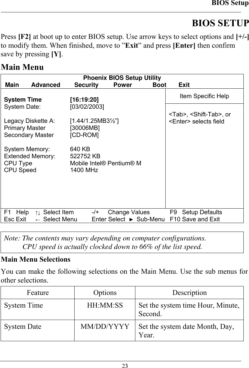 BIOS Setup  23BIOS SETUP Press [F2] at boot up to enter BIOS setup. Use arrow keys to select options and [+/-] to modify them. When finished, move to ”Exit” and press [Enter] then confirm save by pressing [Y]. Main Menu Phoenix BIOS Setup Utility Main Advanced  Security  Power  Boot Exit Item Specific Help  System Time  [16:19:20] System Date:   [03/02/2003]  Legacy Diskette A:  [1.44/1.25MB3½”] Primary Master  [30006MB] Secondary Master  [CD-ROM]  System Memory:  640 KB Extended Memory:  522752 KB CPU Type  Mobile Intel® Pentium® M CPU Speed  1400 MHz   &lt;Tab&gt;, &lt;Shift-Tab&gt;, or  &lt;Enter&gt; selects field F1   Help ↑↓ Select Item -/+  Change Values F9   Setup Defaults Esc Exit ← Select Menu Enter Select ► Sub-Menu F10 Save and Exit   Note: The contents may vary depending on computer configurations. CPU speed is actually clocked down to 66% of the list speed. Main Menu Selections You can make the following selections on the Main Menu. Use the sub menus for other selections.  Feature Options  Description System Time   HH:MM:SS  Set the system time Hour, Minute, Second.  System Date   MM/DD/YYYY  Set the system date Month, Day, Year.  