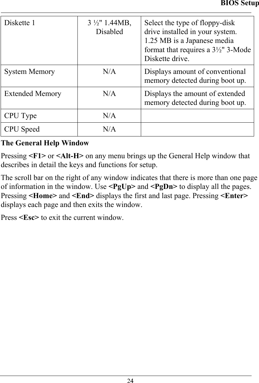 BIOS Setup  24Diskette 1    3 ½&quot; 1.44MB,  Disabled Select the type of floppy-disk drive installed in your system. 1.25 MB is a Japanese media format that requires a 3½&quot; 3-Mode Diskette drive.  System Memory   N/A  Displays amount of conventional memory detected during boot up.  Extended Memory   N/A  Displays the amount of extended memory detected during boot up.  CPU Type   N/A   CPU Speed  N/A   The General Help Window Pressing &lt;F1&gt; or &lt;Alt-H&gt; on any menu brings up the General Help window that describes in detail the keys and functions for setup. The scroll bar on the right of any window indicates that there is more than one page of information in the window. Use &lt;PgUp&gt; and &lt;PgDn&gt; to display all the pages. Pressing &lt;Home&gt; and &lt;End&gt; displays the first and last page. Pressing &lt;Enter&gt; displays each page and then exits the window.  Press &lt;Esc&gt; to exit the current window. 