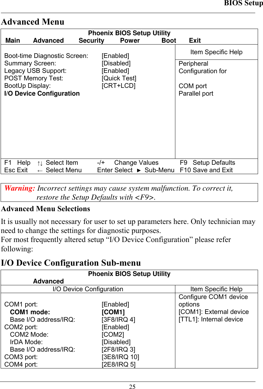 BIOS Setup  25Advanced Menu Phoenix BIOS Setup Utility Main Advanced  Security  Power  Boot Exit Item Specific Help  Boot-time Diagnostic Screen:   [Enabled] Summary Screen:   [Disabled] Legacy USB Support:   [Enabled] POST Memory Test:   [Quick Test] BootUp Display:   [CRT+LCD] I/O Device Configuration   Peripheral  Configuration for  COM port  Parallel port F1   Help ↑↓ Select Item -/+  Change Values F9   Setup Defaults Esc Exit ← Select Menu Enter Select ► Sub-Menu F10 Save and Exit  Warning: Incorrect settings may cause system malfunction. To correct it, restore the Setup Defaults with &lt;F9&gt;. Advanced Menu Selections It is usually not necessary for user to set up parameters here. Only technician may need to change the settings for diagnostic purposes.  For most frequently altered setup “I/O Device Configuration” please refer following: I/O Device Configuration Sub-menu Phoenix BIOS Setup Utility  Advanced I/O Device Configuration  Item Specific Help  COM1 port:  [Enabled] COM1 mode:  [COM1]  Base I/O address/IRQ:  [3F8/IRQ 4] COM2 port:   [Enabled] COM2 Mode:   [COM2] IrDA Mode:   [Disabled] Base I/O address/IRQ:  [2F8/IRQ 3] COM3 port:  [3E8/IRQ 10] COM4 port:   [2E8/IRQ 5] Configure COM1 device options [COM1]: External device [TTL1]: Internal device 