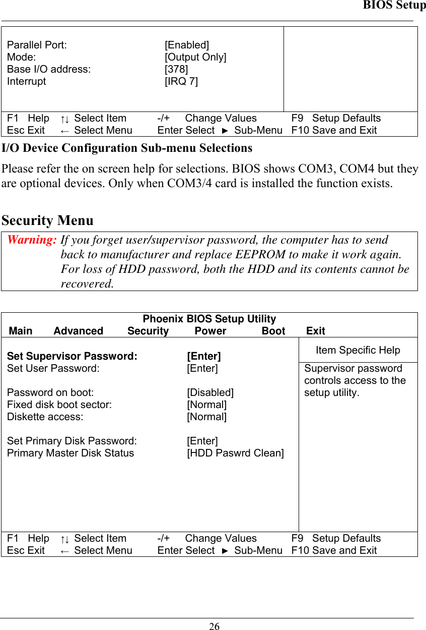 BIOS Setup  26 Parallel Port:   [Enabled]  Mode:   [Output Only] Base I/O address:  [378] Interrupt [IRQ 7]   F1   Help ↑↓ Select Item -/+  Change Values F9   Setup Defaults Esc Exit ← Select Menu Enter Select ► Sub-Menu F10 Save and Exit I/O Device Configuration Sub-menu Selections Please refer the on screen help for selections. BIOS shows COM3, COM4 but they are optional devices. Only when COM3/4 card is installed the function exists.   Security Menu Warning: If you forget user/supervisor password, the computer has to send back to manufacturer and replace EEPROM to make it work again. For loss of HDD password, both the HDD and its contents cannot be recovered.  Phoenix BIOS Setup Utility Main Advanced  Security  Power  Boot Exit Item Specific Help  Set Supervisor Password:  [Enter]  Set User Password:  [Enter]   Password on boot:   [Disabled] Fixed disk boot sector:   [Normal] Diskette access:   [Normal]  Set Primary Disk Password:  [Enter] Primary Master Disk Status  [HDD Paswrd Clean]       Supervisor password controls access to the setup utility. F1   Help ↑↓ Select Item -/+  Change Values F9   Setup Defaults Esc Exit ← Select Menu Enter Select ► Sub-Menu F10 Save and Exit 