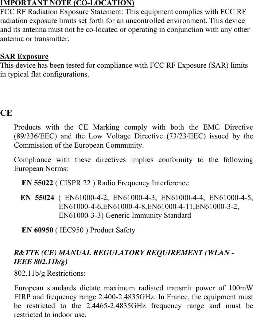   IMPORTANT NOTE (CO-LOCATION) FCC RF Radiation Exposure Statement: This equipment complies with FCC RF radiation exposure limits set forth for an uncontrolled environment. This device and its antenna must not be co-located or operating in conjunction with any other antenna or transmitter.  SAR Exposure This device has been tested for compliance with FCC RF Exposure (SAR) limits in typical flat configurations.   CE Products with the CE Marking comply with both the EMC Directive (89/336/EEC) and the Low Voltage Directive (73/23/EEC) issued by the Commission of the European Community.  Compliance with these directives implies conformity to the following European Norms:  EN 55022 ( CISPR 22 ) Radio Frequency Interference  EN 55024 ( EN61000-4-2, EN61000-4-3, EN61000-4-4, EN61000-4-5, EN61000-4-6,EN61000-4-8,EN61000-4-11,EN61000-3-2, EN61000-3-3) Generic Immunity Standard  EN 60950 ( IEC950 ) Product Safety   R&amp;TTE (CE) MANUAL REGULATORY REQUIREMENT (WLAN - IEEE 802.11b/g)  802.11b/g Restrictions:  European standards dictate maximum radiated transmit power of 100mW EIRP and frequency range 2.400-2.4835GHz. In France, the equipment must be restricted to the 2.4465-2.4835GHz frequency range and must be restricted to indoor use.   