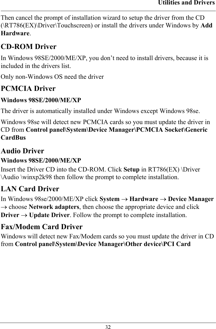 Utilities and Drivers  32Then cancel the prompt of installation wizard to setup the driver from the CD (\RT786(EX)\Driver\Touchscreen) or install the drivers under Windows by Add Hardware. CD-ROM Driver In Windows 98SE/2000/ME/XP, you don’t need to install drivers, because it is included in the drivers list. Only non-Windows OS need the driver PCMCIA Driver Windows 98SE/2000/ME/XP The driver is automatically installed under Windows except Windows 98se. Windows 98se will detect new PCMCIA cards so you must update the driver in CD from Control panel\System\Device Manager\PCMCIA Socket\Generic CardBus   Audio Driver Windows 98SE/2000/ME/XP Insert the Driver CD into the CD-ROM. Click Setup in RT786(EX) \Driver \Audio \winxp2k98 then follow the prompt to complete installation. LAN Card Driver  In Windows 98se/2000/ME/XP click System → Hardware → Device Manager → choose Network adapters, then choose the appropriate device and click Driver → Update Driver. Follow the prompt to complete installation. Fax/Modem Card Driver  Windows will detect new Fax/Modem cards so you must update the driver in CD from Control panel\System\Device Manager\Other device\PCI Card  