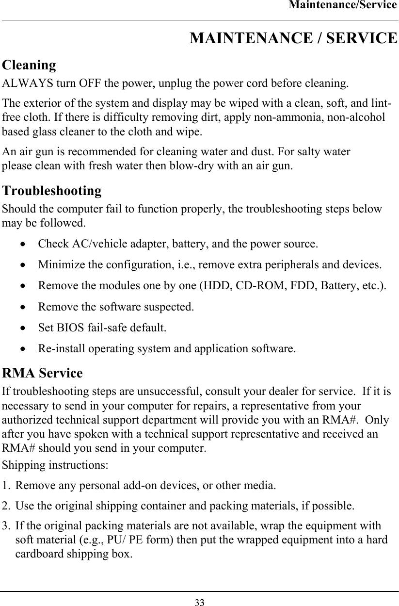 Maintenance/Service  33MAINTENANCE / SERVICE Cleaning ALWAYS turn OFF the power, unplug the power cord before cleaning. The exterior of the system and display may be wiped with a clean, soft, and lint-free cloth. If there is difficulty removing dirt, apply non-ammonia, non-alcohol based glass cleaner to the cloth and wipe.  An air gun is recommended for cleaning water and dust. For salty water please clean with fresh water then blow-dry with an air gun. Troubleshooting Should the computer fail to function properly, the troubleshooting steps below may be followed. • Check AC/vehicle adapter, battery, and the power source. • Minimize the configuration, i.e., remove extra peripherals and devices. • Remove the modules one by one (HDD, CD-ROM, FDD, Battery, etc.).  • Remove the software suspected. • Set BIOS fail-safe default. • Re-install operating system and application software. RMA Service If troubleshooting steps are unsuccessful, consult your dealer for service.  If it is necessary to send in your computer for repairs, a representative from your authorized technical support department will provide you with an RMA#.  Only after you have spoken with a technical support representative and received an RMA# should you send in your computer. Shipping instructions: 1. Remove any personal add-on devices, or other media. 2. Use the original shipping container and packing materials, if possible. 3. If the original packing materials are not available, wrap the equipment with soft material (e.g., PU/ PE form) then put the wrapped equipment into a hard cardboard shipping box. 