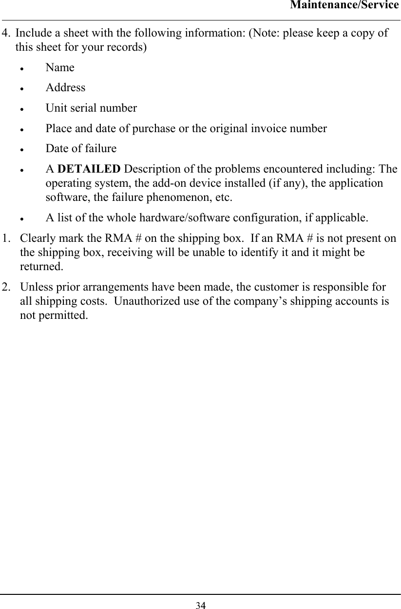 Maintenance/Service  34 4. Include a sheet with the following information: (Note: please keep a copy of this sheet for your records) • Name   • Address   • Unit serial number  • Place and date of purchase or the original invoice number • Date of failure  • A DETAILED Description of the problems encountered including: The operating system, the add-on device installed (if any), the application software, the failure phenomenon, etc. • A list of the whole hardware/software configuration, if applicable. 1. Clearly mark the RMA # on the shipping box.  If an RMA # is not present on the shipping box, receiving will be unable to identify it and it might be returned. 2. Unless prior arrangements have been made, the customer is responsible for all shipping costs.  Unauthorized use of the company’s shipping accounts is not permitted.   