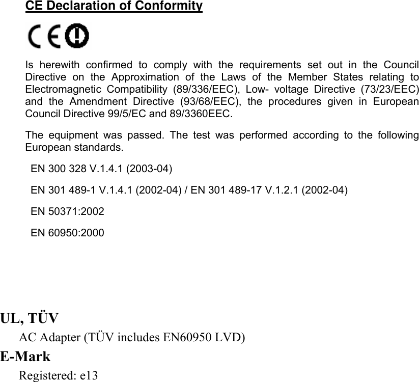     ENGLISH CE Declaration of Conformity   Is herewith confirmed to comply with the requirements set out in the Council Directive on the Approximation of the Laws of the Member States relating to Electromagnetic Compatibility (89/336/EEC), Low- voltage Directive (73/23/EEC) and the Amendment Directive (93/68/EEC), the procedures given in European Council Directive 99/5/EC and 89/3360EEC.  The equipment was passed. The test was performed according to the following European standards.    EN 300 328 V.1.4.1 (2003-04)    EN 301 489-1 V.1.4.1 (2002-04) / EN 301 489-17 V.1.2.1 (2002-04)    EN 50371:2002    EN 60950:2000      UL, TÜV AC Adapter (TÜV includes EN60950 LVD) E-Mark Registered: e13   