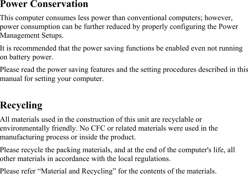   Power Conservation This computer consumes less power than conventional computers; however, power consumption can be further reduced by properly configuring the Power Management Setups. It is recommended that the power saving functions be enabled even not running on battery power. Please read the power saving features and the setting procedures described in this manual for setting your computer.  Recycling All materials used in the construction of this unit are recyclable or environmentally friendly. No CFC or related materials were used in the manufacturing process or inside the product. Please recycle the packing materials, and at the end of the computer&apos;s life, all other materials in accordance with the local regulations. Please refer “Material and Recycling” for the contents of the materials.  