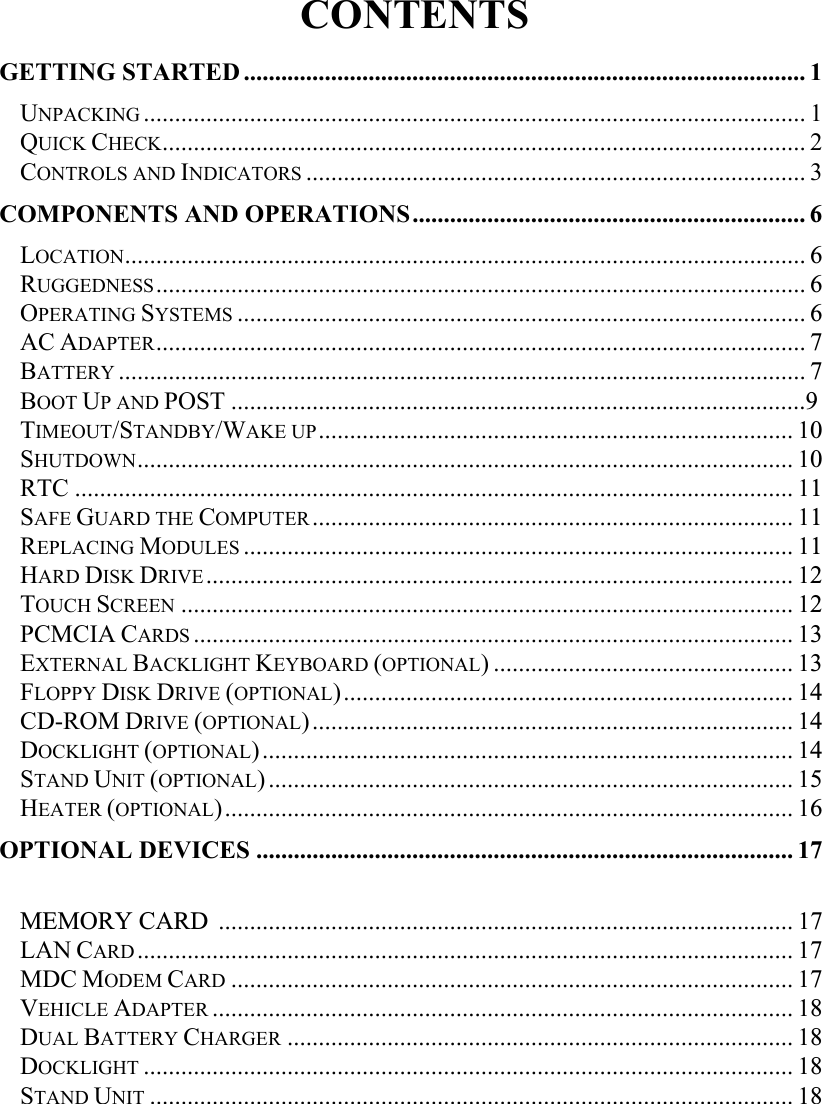   CONTENTS GETTING STARTED.......................................................................................... 1 UNPACKING .......................................................................................................... 1 QUICK CHECK....................................................................................................... 2 CONTROLS AND INDICATORS ................................................................................ 3 COMPONENTS AND OPERATIONS............................................................... 6LOCATION............................................................................................................. 6RUGGEDNESS........................................................................................................ 6OPERATING SYSTEMS ........................................................................................... 6AC ADAPTER........................................................................................................ 7BATTERY .............................................................................................................. 7BOOT UP AND POST ............................................................................................9TIMEOUT/STANDBY/WAKE UP............................................................................ 10SHUTDOWN......................................................................................................... 10RTC ................................................................................................................... 11SAFE GUARD THE COMPUTER............................................................................. 11REPLACING MODULES ........................................................................................ 11HARD DISK DRIVE.............................................................................................. 12TOUCH SCREEN .................................................................................................. 12PCMCIA CARDS ................................................................................................ 13EXTERNAL BACKLIGHT KEYBOARD (OPTIONAL) ................................................ 13FLOPPY DISK DRIVE (OPTIONAL)........................................................................ 14CD-ROM DRIVE (OPTIONAL)............................................................................. 14DOCKLIGHT (OPTIONAL)..................................................................................... 14STAND UNIT (OPTIONAL).................................................................................... 15HEATER (OPTIONAL)........................................................................................... 16OPTIONAL DEVICES ...................................................................................... 17MEMORY CARD  ............................................................................................ 17LAN CARD......................................................................................................... 17MDC MODEM CARD .......................................................................................... 17VEHICLE ADAPTER ............................................................................................. 18DUAL BATTERY CHARGER ................................................................................. 18DOCKLIGHT ........................................................................................................ 18STAND UNIT ....................................................................................................... 18