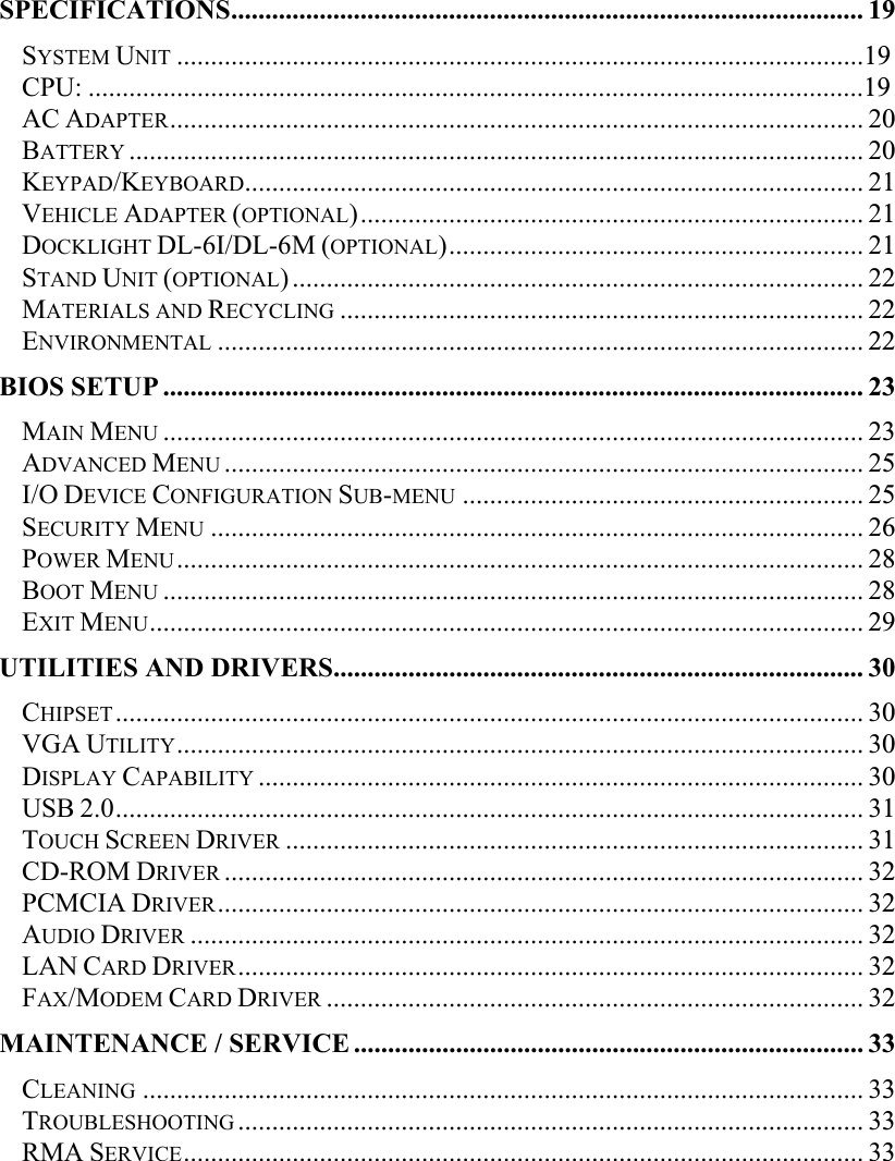   SPECIFICATIONS............................................................................................. 19SYSTEM UNIT .....................................................................................................19CPU: ..................................................................................................................19AC ADAPTER...................................................................................................... 20BATTERY ............................................................................................................ 20KEYPAD/KEYBOARD........................................................................................... 21VEHICLE ADAPTER (OPTIONAL).......................................................................... 21DOCKLIGHT DL-6I/DL-6M (OPTIONAL)............................................................. 21STAND UNIT (OPTIONAL).................................................................................... 22MATERIALS AND RECYCLING ............................................................................. 22ENVIRONMENTAL ............................................................................................... 22BIOS SETUP ....................................................................................................... 23MAIN MENU ....................................................................................................... 23ADVANCED MENU .............................................................................................. 25I/O DEVICE CONFIGURATION SUB-MENU ........................................................... 25SECURITY MENU ................................................................................................ 26POWER MENU..................................................................................................... 28BOOT MENU ....................................................................................................... 28EXIT MENU......................................................................................................... 29UTILITIES AND DRIVERS.............................................................................. 30CHIPSET.............................................................................................................. 30VGA UTILITY..................................................................................................... 30DISPLAY CAPABILITY ......................................................................................... 30USB 2.0.............................................................................................................. 31TOUCH SCREEN DRIVER ..................................................................................... 31CD-ROM DRIVER .............................................................................................. 32PCMCIA DRIVER............................................................................................... 32AUDIO DRIVER ................................................................................................... 32LAN CARD DRIVER............................................................................................ 32FAX/MODEM CARD DRIVER ............................................................................... 32MAINTENANCE / SERVICE........................................................................... 33CLEANING .......................................................................................................... 33TROUBLESHOOTING............................................................................................ 33RMA SERVICE.................................................................................................... 33 