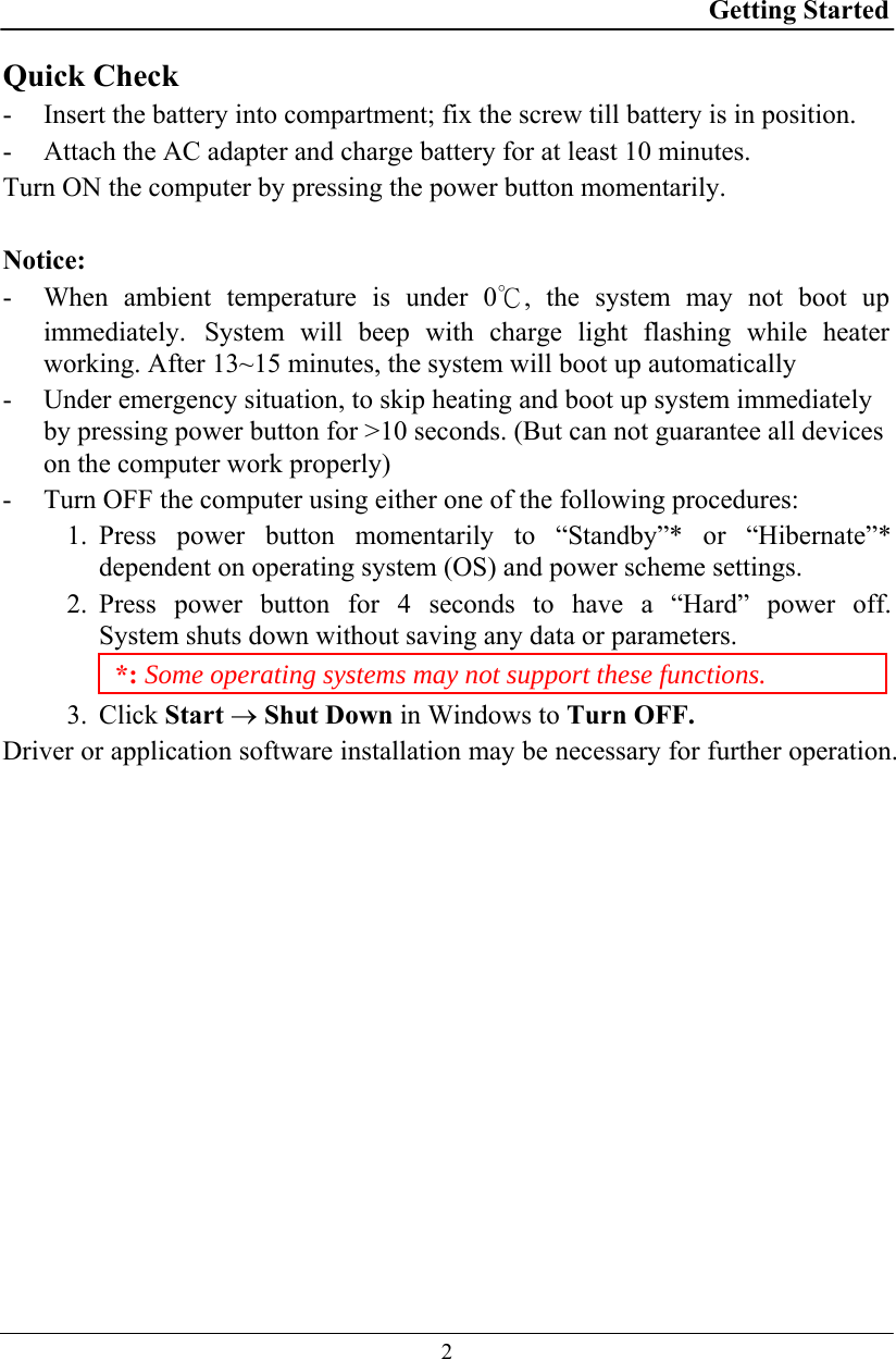 Getting Started  2 Quick Check - Insert the battery into compartment; fix the screw till battery is in position. - Attach the AC adapter and charge battery for at least 10 minutes. Turn ON the computer by pressing the power button momentarily.  Notice: - When ambient temperature is under 0℃, the system may not boot up immediately. System will beep with charge light flashing while heater working. After 13~15 minutes, the system will boot up automatically - Under emergency situation, to skip heating and boot up system immediately by pressing power button for &gt;10 seconds. (But can not guarantee all devices on the computer work properly)  - Turn OFF the computer using either one of the following procedures: 1. Press power button momentarily to “Standby”* or “Hibernate”* dependent on operating system (OS) and power scheme settings. 2. Press power button for 4 seconds to have a “Hard” power off.  System shuts down without saving any data or parameters. *: Some operating systems may not support these functions. 3. Click Start → Shut Down in Windows to Turn OFF. Driver or application software installation may be necessary for further operation. 