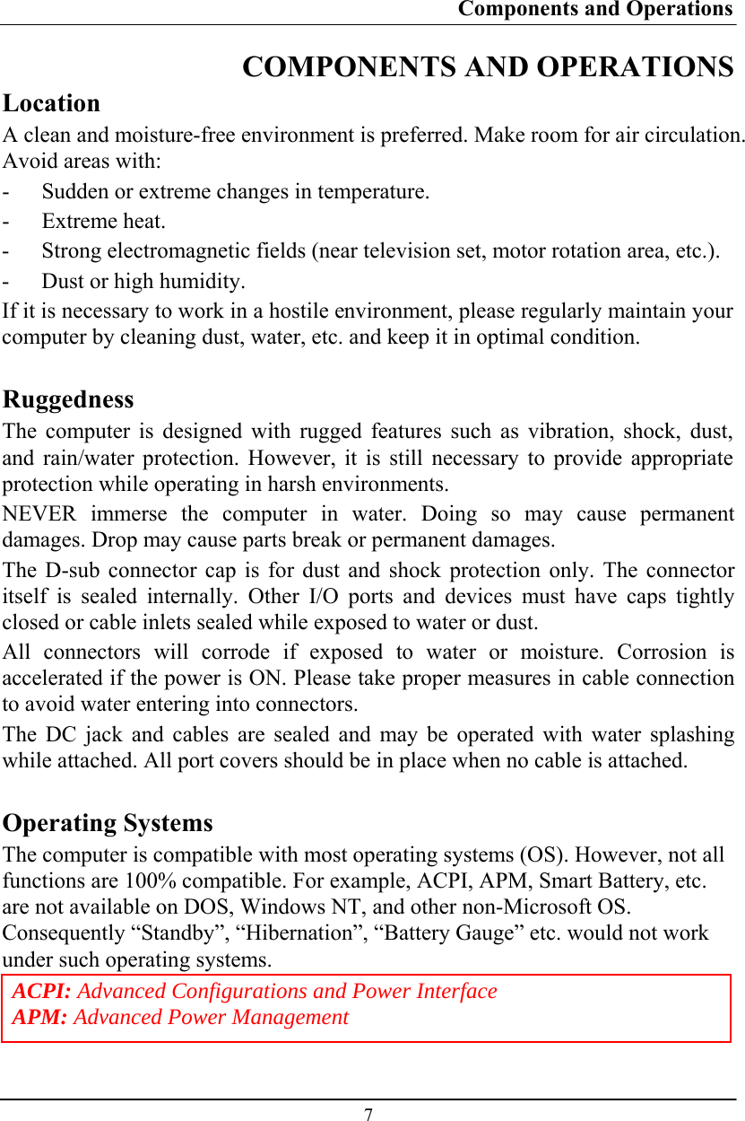 Components and Operations  7 COMPONENTS AND OPERATIONS Location A clean and moisture-free environment is preferred. Make room for air circulation. Avoid areas with: - Sudden or extreme changes in temperature. - Extreme heat. - Strong electromagnetic fields (near television set, motor rotation area, etc.). - Dust or high humidity. If it is necessary to work in a hostile environment, please regularly maintain your computer by cleaning dust, water, etc. and keep it in optimal condition.  Ruggedness The computer is designed with rugged features such as vibration, shock, dust, and rain/water protection. However, it is still necessary to provide appropriate protection while operating in harsh environments. NEVER immerse the computer in water. Doing so may cause permanent damages. Drop may cause parts break or permanent damages. The D-sub connector cap is for dust and shock protection only. The connector itself is sealed internally. Other I/O ports and devices must have caps tightly closed or cable inlets sealed while exposed to water or dust. All connectors will corrode if exposed to water or moisture. Corrosion is accelerated if the power is ON. Please take proper measures in cable connection to avoid water entering into connectors. The DC jack and cables are sealed and may be operated with water splashing while attached. All port covers should be in place when no cable is attached.  Operating Systems The computer is compatible with most operating systems (OS). However, not all functions are 100% compatible. For example, ACPI, APM, Smart Battery, etc. are not available on DOS, Windows NT, and other non-Microsoft OS. Consequently “Standby”, “Hibernation”, “Battery Gauge” etc. would not work under such operating systems. ACPI: Advanced Configurations and Power Interface APM: Advanced Power Management 