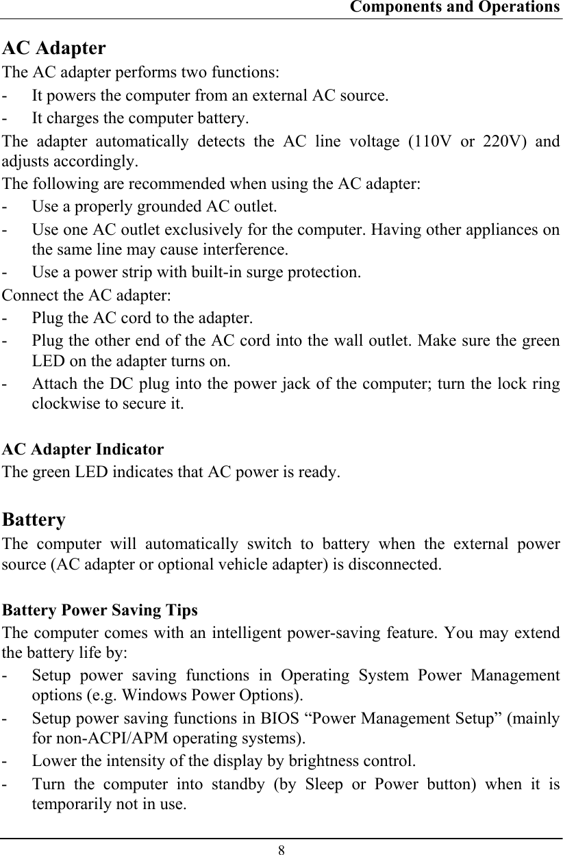 Components and Operations  8 AC Adapter The AC adapter performs two functions: - It powers the computer from an external AC source. - It charges the computer battery. The adapter automatically detects the AC line voltage (110V or 220V) and adjusts accordingly. The following are recommended when using the AC adapter:  - Use a properly grounded AC outlet. - Use one AC outlet exclusively for the computer. Having other appliances on the same line may cause interference. - Use a power strip with built-in surge protection. Connect the AC adapter: - Plug the AC cord to the adapter. - Plug the other end of the AC cord into the wall outlet. Make sure the green LED on the adapter turns on. - Attach the DC plug into the power jack of the computer; turn the lock ring clockwise to secure it.  AC Adapter Indicator The green LED indicates that AC power is ready.  Battery The computer will automatically switch to battery when the external power source (AC adapter or optional vehicle adapter) is disconnected.  Battery Power Saving Tips The computer comes with an intelligent power-saving feature. You may extend the battery life by: - Setup power saving functions in Operating System Power Management options (e.g. Windows Power Options). - Setup power saving functions in BIOS “Power Management Setup” (mainly for non-ACPI/APM operating systems). - Lower the intensity of the display by brightness control. - Turn the computer into standby (by Sleep or Power button) when it is temporarily not in use. 