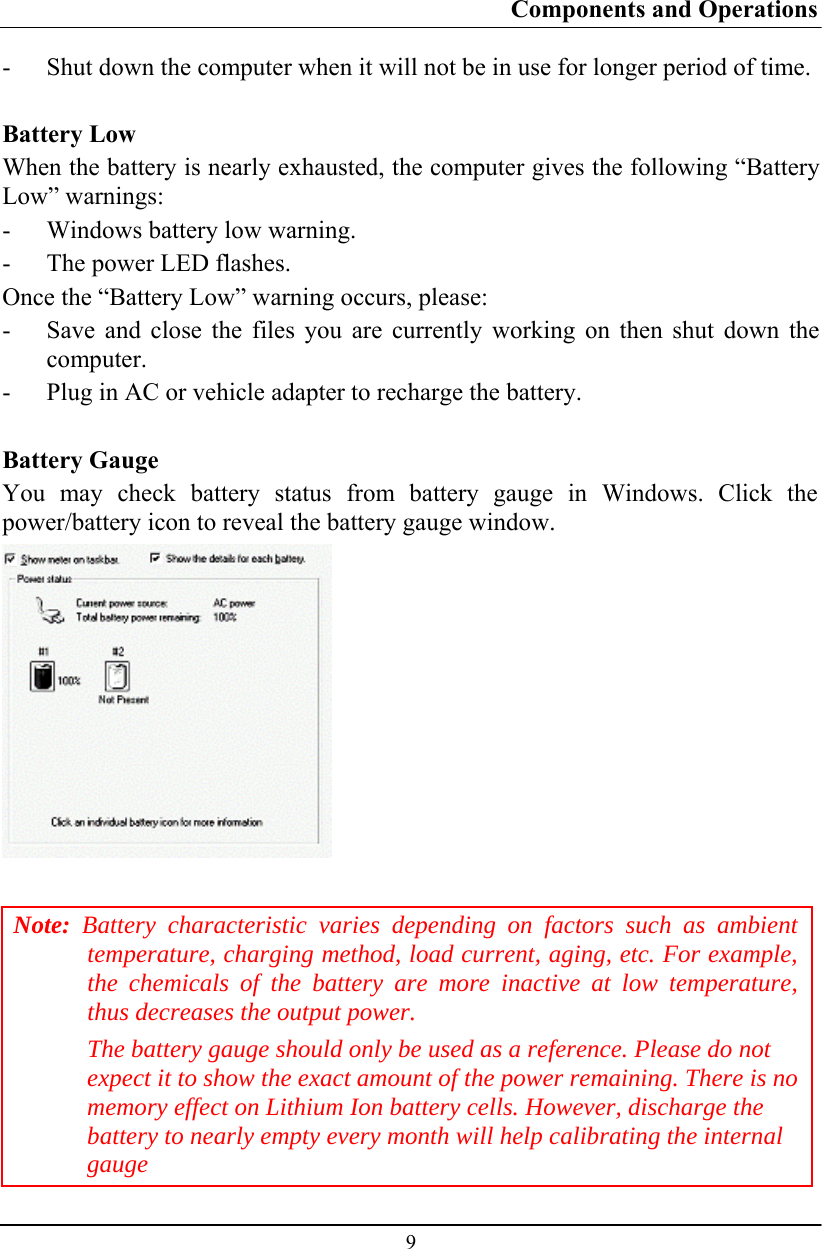 Components and Operations  9 - Shut down the computer when it will not be in use for longer period of time.  Battery Low When the battery is nearly exhausted, the computer gives the following “Battery Low” warnings: - Windows battery low warning. - The power LED flashes. Once the “Battery Low” warning occurs, please: - Save and close the files you are currently working on then shut down the computer. - Plug in AC or vehicle adapter to recharge the battery.  Battery Gauge You may check battery status from battery gauge in Windows. Click the power/battery icon to reveal the battery gauge window.   Note: Battery characteristic varies depending on factors such as ambient temperature, charging method, load current, aging, etc. For example, the chemicals of the battery are more inactive at low temperature, thus decreases the output power. The battery gauge should only be used as a reference. Please do not expect it to show the exact amount of the power remaining. There is no memory effect on Lithium Ion battery cells. However, discharge the battery to nearly empty every month will help calibrating the internal gauge 