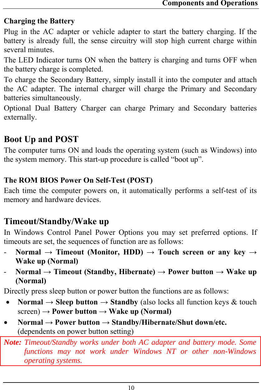 Components and Operations  10 Charging the Battery Plug in the AC adapter or vehicle adapter to start the battery charging. If the battery is already full, the sense circuitry will stop high current charge within several minutes. The LED Indicator turns ON when the battery is charging and turns OFF when the battery charge is completed. To charge the Secondary Battery, simply install it into the computer and attach the AC adapter. The internal charger will charge the Primary and Secondary batteries simultaneously. Optional Dual Battery Charger can charge Primary and Secondary batteries externally.  Boot Up and POST The computer turns ON and loads the operating system (such as Windows) into the system memory. This start-up procedure is called “boot up”.  The ROM BIOS Power On Self-Test (POST) Each time the computer powers on, it automatically performs a self-test of its memory and hardware devices.  Timeout/Standby/Wake up In Windows Control Panel Power Options you may set preferred options. If timeouts are set, the sequences of function are as follows: - Normal  → Timeout (Monitor, HDD) → Touch screen or any key → Wake up (Normal) - Normal → Timeout (Standby, Hibernate) → Power button → Wake up (Normal) Directly press sleep button or power button the functions are as follows: • Normal → Sleep button → Standby (also locks all function keys &amp; touch screen) → Power button → Wake up (Normal) • Normal → Power button → Standby/Hibernate/Shut down/etc.  (dependents on power button setting) Note: Timeout/Standby works under both AC adapter and battery mode. Some functions may not work under Windows NT or other non-Windows operating systems. 