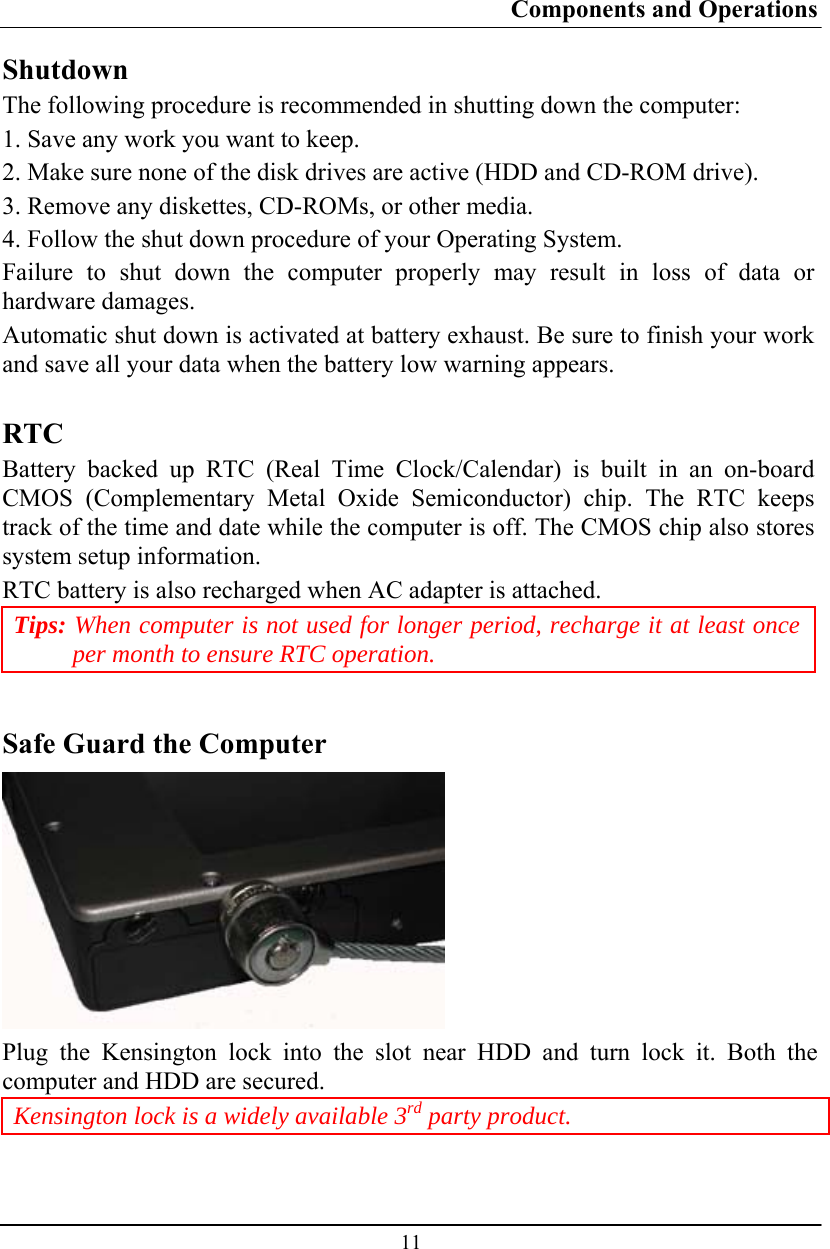 Components and Operations  11 Shutdown The following procedure is recommended in shutting down the computer: 1. Save any work you want to keep. 2. Make sure none of the disk drives are active (HDD and CD-ROM drive). 3. Remove any diskettes, CD-ROMs, or other media. 4. Follow the shut down procedure of your Operating System. Failure to shut down the computer properly may result in loss of data or hardware damages. Automatic shut down is activated at battery exhaust. Be sure to finish your work and save all your data when the battery low warning appears.  RTC Battery backed up RTC (Real Time Clock/Calendar) is built in an on-board CMOS (Complementary Metal Oxide Semiconductor) chip. The RTC keeps track of the time and date while the computer is off. The CMOS chip also stores system setup information. RTC battery is also recharged when AC adapter is attached.  Tips: When computer is not used for longer period, recharge it at least once per month to ensure RTC operation.  Safe Guard the Computer  Plug the Kensington lock into the slot near HDD and turn lock it. Both the computer and HDD are secured.  Kensington lock is a widely available 3rd party product.  