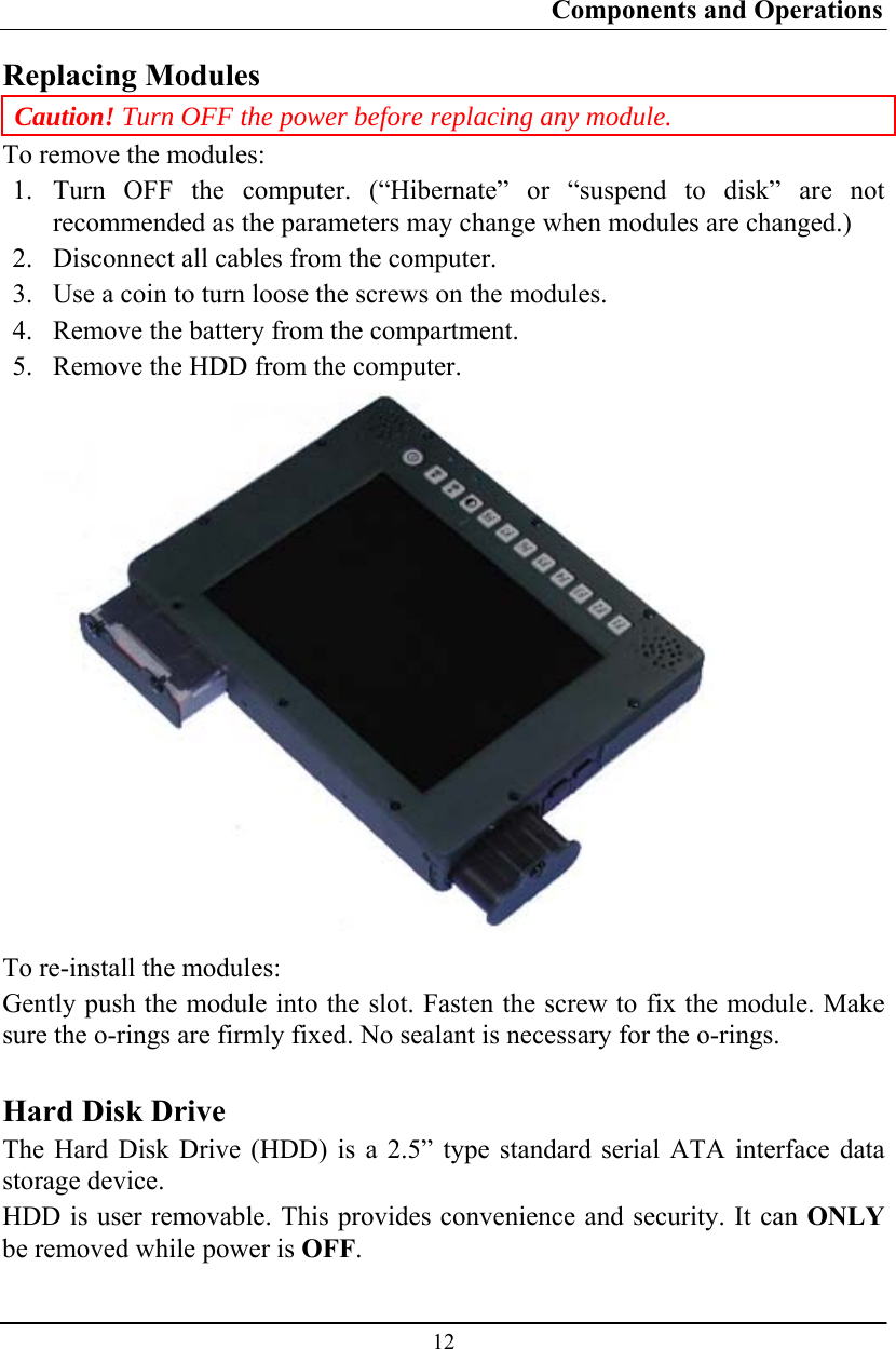 Components and Operations  12 Replacing Modules Caution! Turn OFF the power before replacing any module. To remove the modules: 1.  Turn OFF the computer. (“Hibernate” or “suspend to disk” are not recommended as the parameters may change when modules are changed.) 2.  Disconnect all cables from the computer. 3.  Use a coin to turn loose the screws on the modules. 4.  Remove the battery from the compartment. 5.  Remove the HDD from the computer.  To re-install the modules: Gently push the module into the slot. Fasten the screw to fix the module. Make sure the o-rings are firmly fixed. No sealant is necessary for the o-rings.  Hard Disk Drive The Hard Disk Drive (HDD) is a 2.5” type standard serial ATA interface data storage device. HDD is user removable. This provides convenience and security. It can ONLY be removed while power is OFF. 