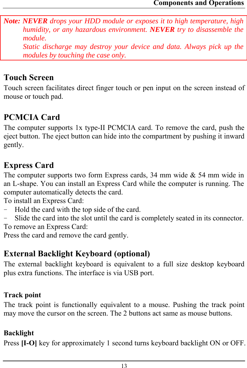 Components and Operations  13 Note: NEVER drops your HDD module or exposes it to high temperature, high humidity, or any hazardous environment. NEVER try to disassemble the module.  Static discharge may destroy your device and data. Always pick up the modules by touching the case only.  Touch Screen Touch screen facilitates direct finger touch or pen input on the screen instead of mouse or touch pad.  PCMCIA Card The computer supports 1x type-II PCMCIA card. To remove the card, push the eject button. The eject button can hide into the compartment by pushing it inward gently.  Express Card The computer supports two form Express cards, 34 mm wide &amp; 54 mm wide in an L-shape. You can install an Express Card while the computer is running. The computer automatically detects the card. To install an Express Card: - Hold the card with the top side of the card. - Slide the card into the slot until the card is completely seated in its connector. To remove an Express Card: Press the card and remove the card gently.  External Backlight Keyboard (optional) The external backlight keyboard is equivalent to a full size desktop keyboard plus extra functions. The interface is via USB port.  Track point The track point is functionally equivalent to a mouse. Pushing the track point may move the cursor on the screen. The 2 buttons act same as mouse buttons.  Backlight Press [I-O] key for approximately 1 second turns keyboard backlight ON or OFF. 