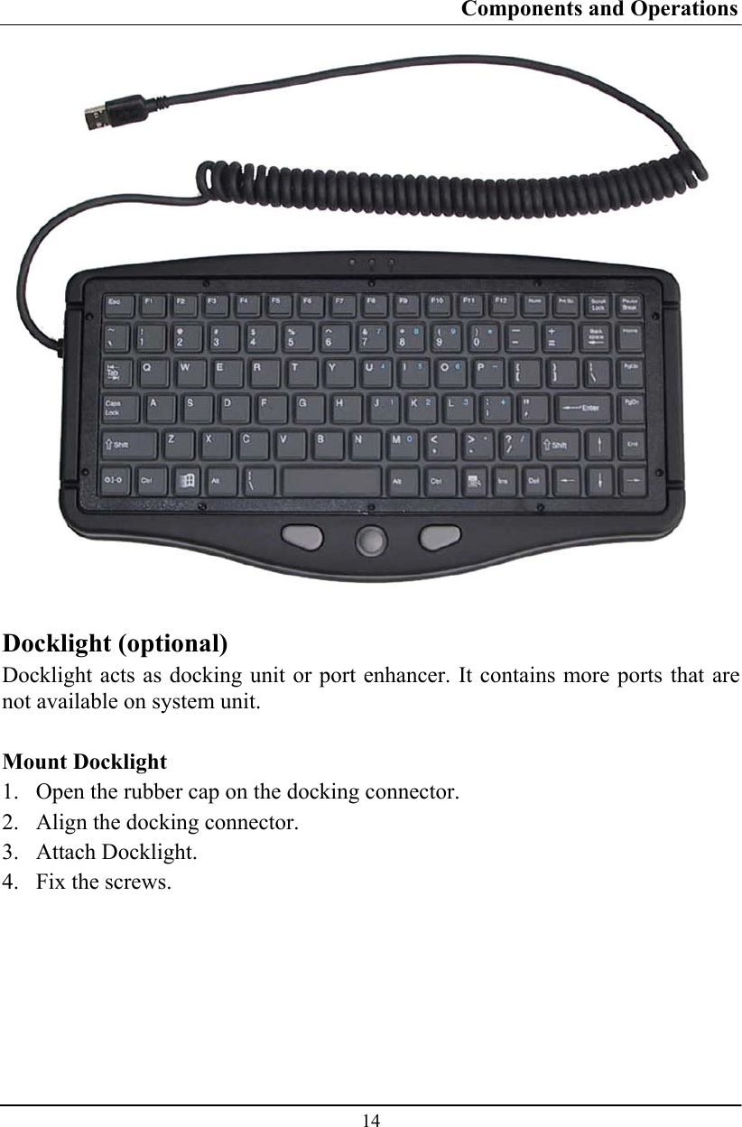 Components and Operations  14   Docklight (optional) Docklight acts as docking unit or port enhancer. It contains more ports that are not available on system unit.   Mount Docklight 1. Open the rubber cap on the docking connector. 2. Align the docking connector.  3. Attach Docklight.  4. Fix the screws.  