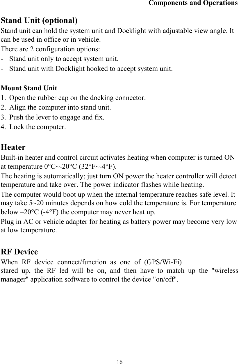 Components and Operations  16 Stand Unit (optional) Stand unit can hold the system unit and Docklight with adjustable view angle. It can be used in office or in vehicle. There are 2 configuration options: - Stand unit only to accept system unit. - Stand unit with Docklight hooked to accept system unit.  Mount Stand Unit 1. Open the rubber cap on the docking connector. 2. Align the computer into stand unit.  3. Push the lever to engage and fix. 4. Lock the computer.  Heater Built-in heater and control circuit activates heating when computer is turned ON at temperature 0°C~-20°C (32°F~-4°F). The heating is automatically; just turn ON power the heater controller will detect temperature and take over. The power indicator flashes while heating. The computer would boot up when the internal temperature reaches safe level. It may take 5~20 minutes depends on how cold the temperature is. For temperature below –20°C (-4°F) the computer may never heat up. Plug in AC or vehicle adapter for heating as battery power may become very low at low temperature.  RF Device When RF device connect/function as one of (GPS/Wi-Fi) stared up, the RF led will be on, and then have to match up the &quot;wireless manager&quot; application software to control the device &quot;on/off&quot;. 