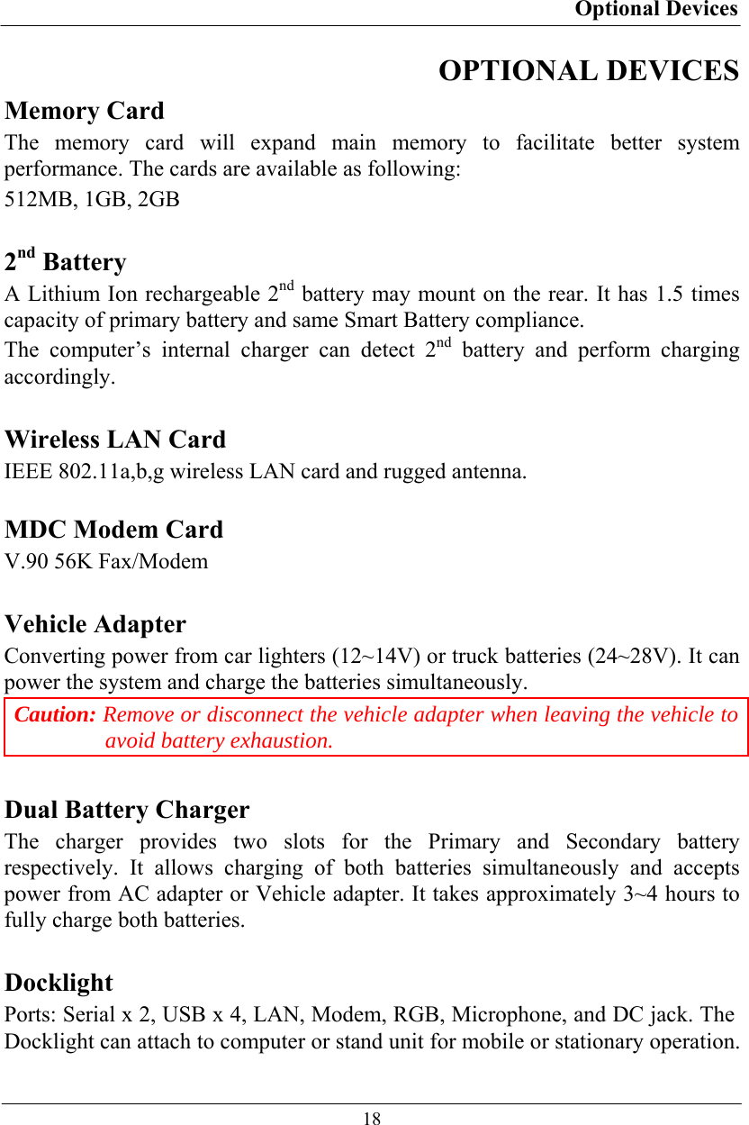 Optional Devices  18 OPTIONAL DEVICES Memory Card The memory card will expand main memory to facilitate better system performance. The cards are available as following: 512MB, 1GB, 2GB  2nd Battery A Lithium Ion rechargeable 2nd battery may mount on the rear. It has 1.5 times capacity of primary battery and same Smart Battery compliance. The computer’s internal charger can detect 2nd battery and perform charging accordingly.  Wireless LAN Card IEEE 802.11a,b,g wireless LAN card and rugged antenna.  MDC Modem Card V.90 56K Fax/Modem  Vehicle Adapter Converting power from car lighters (12~14V) or truck batteries (24~28V). It can power the system and charge the batteries simultaneously. Caution: Remove or disconnect the vehicle adapter when leaving the vehicle to avoid battery exhaustion.  Dual Battery Charger The charger provides two slots for the Primary and Secondary battery respectively. It allows charging of both batteries simultaneously and accepts power from AC adapter or Vehicle adapter. It takes approximately 3~4 hours to fully charge both batteries.  Docklight Ports: Serial x 2, USB x 4, LAN, Modem, RGB, Microphone, and DC jack. The Docklight can attach to computer or stand unit for mobile or stationary operation. 