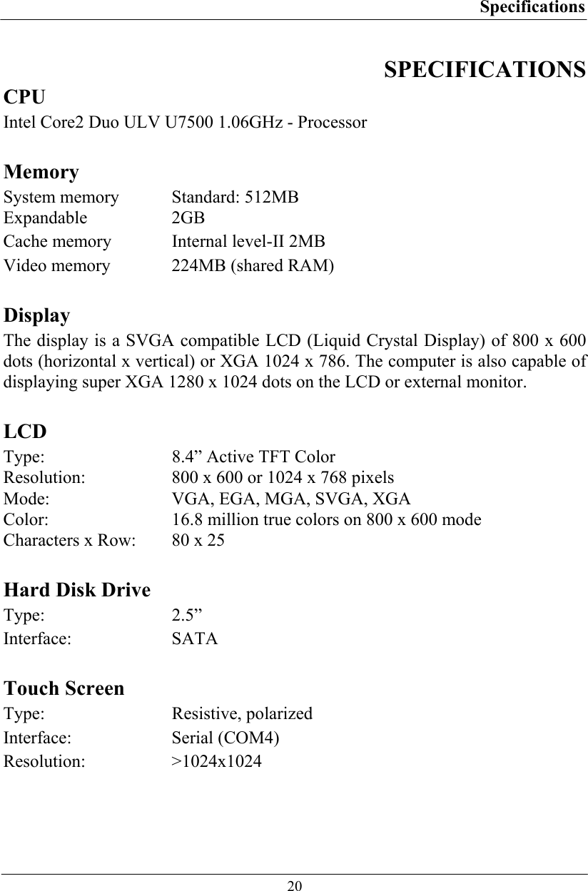 Specifications  20 SPECIFICATIONS CPU Intel Core2 Duo ULV U7500 1.06GHz - Processor  Memory System memory  Standard: 512MB  Expandable 2GB Cache memory  Internal level-II 2MB Video memory  224MB (shared RAM)  Display The display is a SVGA compatible LCD (Liquid Crystal Display) of 800 x 600 dots (horizontal x vertical) or XGA 1024 x 786. The computer is also capable of displaying super XGA 1280 x 1024 dots on the LCD or external monitor.  LCD Type:  8.4” Active TFT Color Resolution:  800 x 600 or 1024 x 768 pixels  Mode:  VGA, EGA, MGA, SVGA, XGA  Color:  16.8 million true colors on 800 x 600 mode  Characters x Row:  80 x 25  Hard Disk Drive Type: 2.5” Interface: SATA   Touch Screen Type: Resistive, polarized Interface: Serial (COM4) Resolution: &gt;1024x1024  