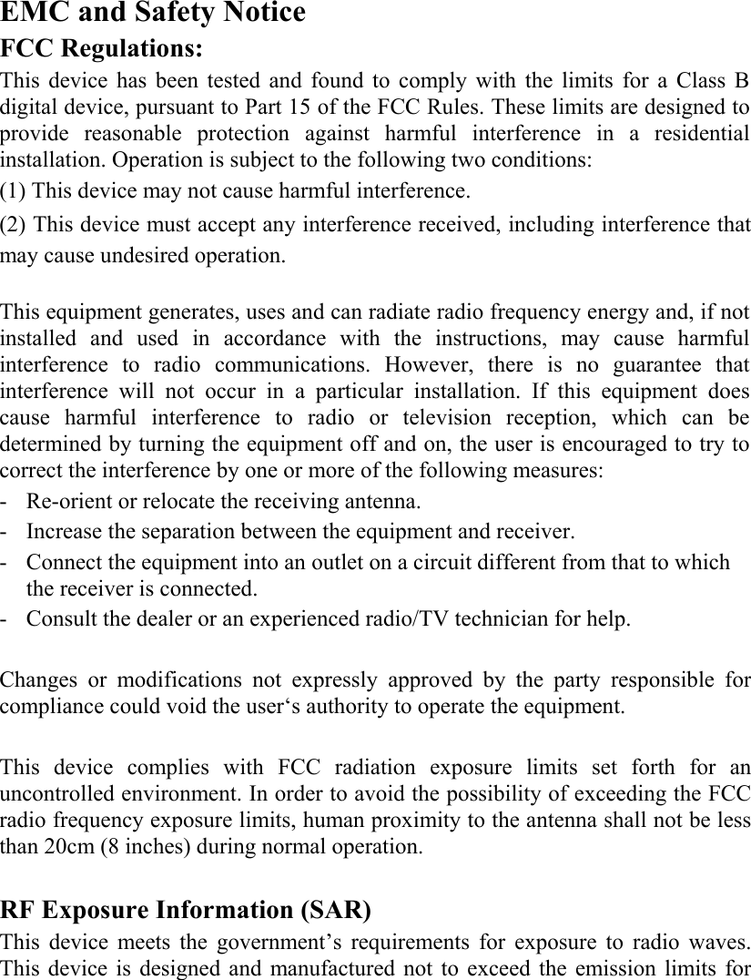   EMC and Safety Notice FCC Regulations: This device has been tested and found to comply with the limits for a Class B digital device, pursuant to Part 15 of the FCC Rules. These limits are designed to provide reasonable protection against harmful interference in a residential installation. Operation is subject to the following two conditions: (1) This device may not cause harmful interference. (2) This device must accept any interference received, including interference that may cause undesired operation.  This equipment generates, uses and can radiate radio frequency energy and, if not installed and used in accordance with the instructions, may cause harmful interference to radio communications. However, there is no guarantee that interference will not occur in a particular installation. If this equipment does cause harmful interference to radio or television reception, which can be determined by turning the equipment off and on, the user is encouraged to try to correct the interference by one or more of the following measures: - Re-orient or relocate the receiving antenna. - Increase the separation between the equipment and receiver. - Connect the equipment into an outlet on a circuit different from that to which the receiver is connected. - Consult the dealer or an experienced radio/TV technician for help.  Changes or modifications not expressly approved by the party responsible for compliance could void the user‘s authority to operate the equipment.  This device complies with FCC radiation exposure limits set forth for an uncontrolled environment. In order to avoid the possibility of exceeding the FCC radio frequency exposure limits, human proximity to the antenna shall not be less than 20cm (8 inches) during normal operation.  RF Exposure Information (SAR) This device meets the government’s requirements for exposure to radio waves. This device is designed and manufactured not to exceed the emission limits for 