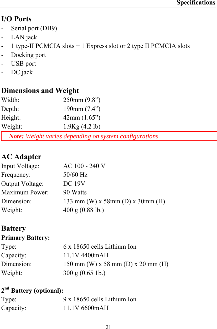 Specifications  21 I/O Ports - Serial port (DB9) - LAN jack  - 1 type-II PCMCIA slots + 1 Express slot or 2 type II PCMCIA slots - Docking port - USB port - DC jack  Dimensions and Weight Width: 250mm (9.8”) Depth: 190mm (7.4”) Height: 42mm (1.65”) Weight:  1.9Kg (4.2 lb) Note: Weight varies depending on system configurations.  AC Adapter Input Voltage:  AC 100 - 240 V Frequency: 50/60 Hz Output Voltage:  DC 19V Maximum Power:  90 Watts Dimension:  133 mm (W) x 58mm (D) x 30mm (H) Weight:  400 g (0.88 lb.)  Battery Primary Battery: Type:  6 x 18650 cells Lithium Ion Capacity: 11.1V 4400mAH Dimension:  150 mm (W) x 58 mm (D) x 20 mm (H) Weight:  300 g (0.65 1b.)  2nd Battery (optional): Type:  9 x 18650 cells Lithium Ion Capacity: 11.1V 6600mAH 