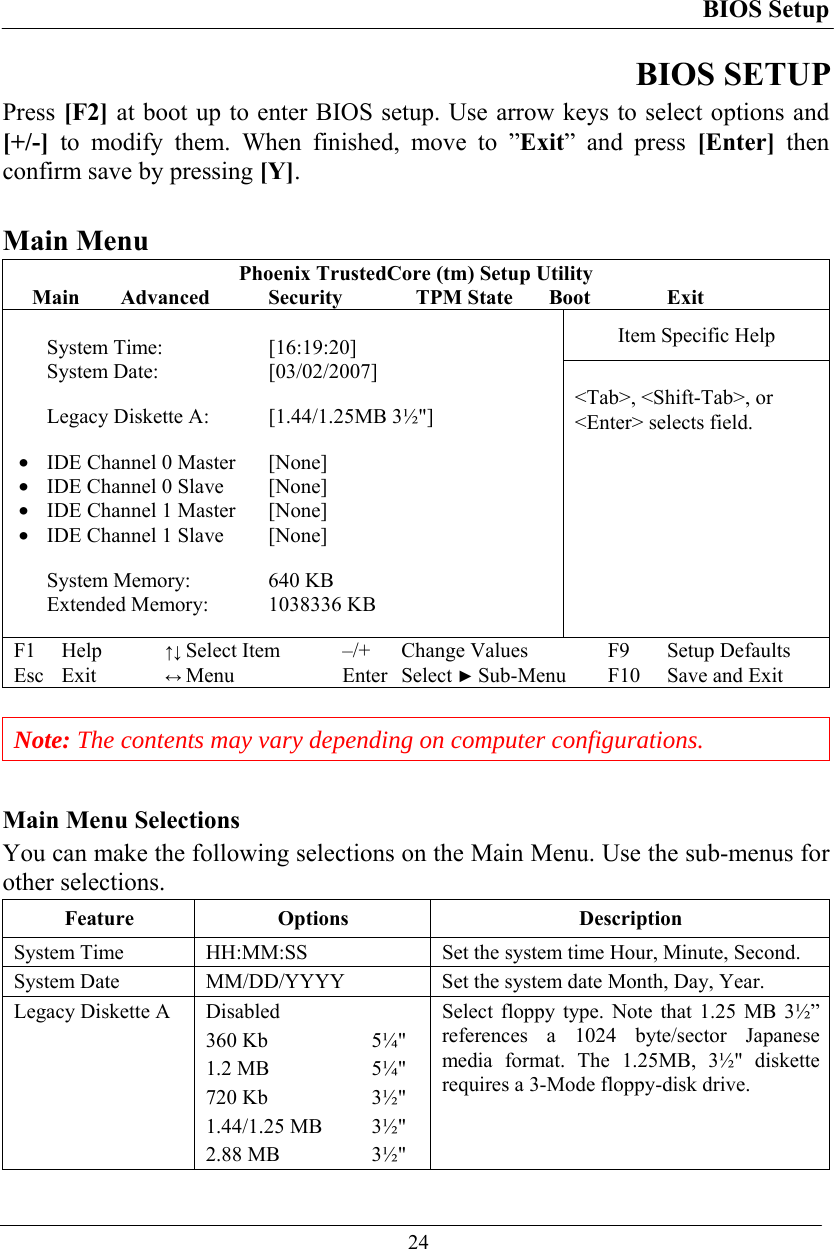 BIOS Setup  24 BIOS SETUP Press [F2] at boot up to enter BIOS setup. Use arrow keys to select options and [+/-] to modify them. When finished, move to ”Exit” and press [Enter] then confirm save by pressing [Y].  Main Menu Phoenix TrustedCore (tm) Setup Utility Main Advanced  Security  TPM State Boot  Exit Item Specific Help  System Time:  [16:19:20] System Date:   [03/02/2007]  Legacy Diskette A:  [1.44/1.25MB 3½&quot;]  •  IDE Channel 0 Master  [None] •  IDE Channel 0 Slave  [None] •  IDE Channel 1 Master  [None] •  IDE Channel 1 Slave  [None]  System Memory:   640 KB Extended Memory:  1038336 KB   &lt;Tab&gt;, &lt;Shift-Tab&gt;, or &lt;Enter&gt; selects field. F1 Help ↑↓ Select Item –/+ Change Values F9 Setup Defaults Esc Exit ↔ Menu Enter Select ► Sub-Menu F10 Save and Exit   Note: The contents may vary depending on computer configurations.  Main Menu Selections You can make the following selections on the Main Menu. Use the sub-menus for other selections. Feature Options  Description System Time   HH:MM:SS  Set the system time Hour, Minute, Second. System Date   MM/DD/YYYY  Set the system date Month, Day, Year. Legacy Diskette A  Disabled 360 Kb  5¼&quot; 1.2 MB  5¼&quot; 720 Kb  3½&quot; 1.44/1.25 MB  3½&quot; 2.88 MB  3½&quot; Select floppy type. Note that 1.25 MB 3½” references a 1024 byte/sector Japanese media format. The 1.25MB, 3½&quot; diskette requires a 3-Mode floppy-disk drive.  