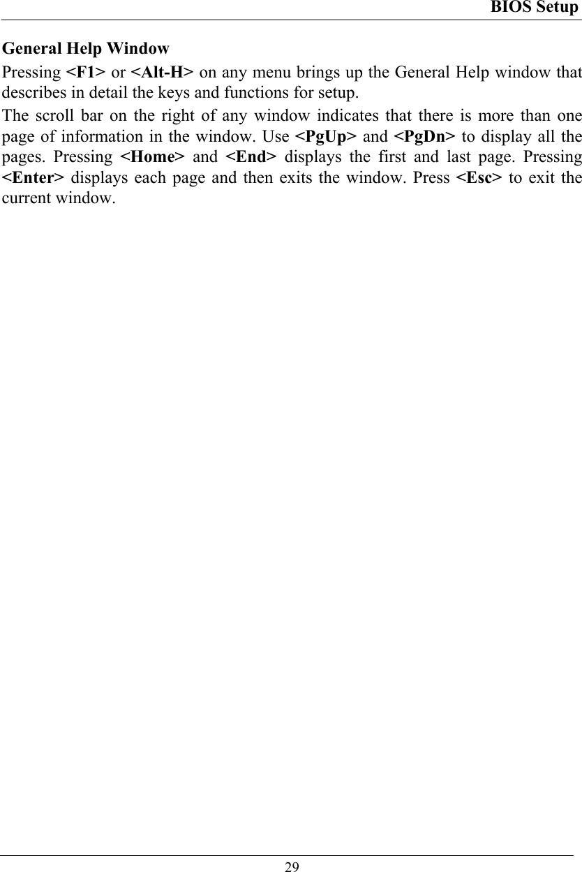 BIOS Setup  29 General Help Window Pressing &lt;F1&gt; or &lt;Alt-H&gt; on any menu brings up the General Help window that describes in detail the keys and functions for setup. The scroll bar on the right of any window indicates that there is more than one page of information in the window. Use &lt;PgUp&gt; and &lt;PgDn&gt; to display all the pages. Pressing &lt;Home&gt;  and  &lt;End&gt;  displays the first and last page. Pressing &lt;Enter&gt; displays each page and then exits the window. Press &lt;Esc&gt; to exit the current window.  