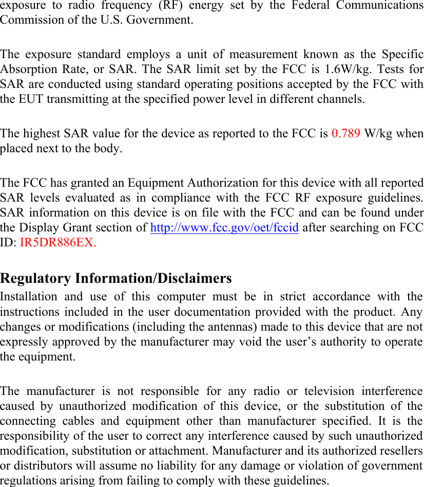   exposure to radio frequency (RF) energy set by the Federal Communications Commission of the U.S. Government.  The exposure standard employs a unit of measurement known as the Specific Absorption Rate, or SAR. The SAR limit set by the FCC is 1.6W/kg. Tests for SAR are conducted using standard operating positions accepted by the FCC with the EUT transmitting at the specified power level in different channels.   The highest SAR value for the device as reported to the FCC is 0.789 W/kg when placed next to the body.  The FCC has granted an Equipment Authorization for this device with all reported SAR levels evaluated as in compliance with the FCC RF exposure guidelines. SAR information on this device is on file with the FCC and can be found under the Display Grant section of http://www.fcc.gov/oet/fccid after searching on FCC ID: IR5DR886EX.  Regulatory Information/Disclaimers Installation and use of this computer must be in strict accordance with the instructions included in the user documentation provided with the product. Any changes or modifications (including the antennas) made to this device that are not expressly approved by the manufacturer may void the user’s authority to operate the equipment.  The manufacturer is not responsible for any radio or television interference caused by unauthorized modification of this device, or the substitution of the connecting cables and equipment other than manufacturer specified. It is the responsibility of the user to correct any interference caused by such unauthorized modification, substitution or attachment. Manufacturer and its authorized resellers or distributors will assume no liability for any damage or violation of government regulations arising from failing to comply with these guidelines.  