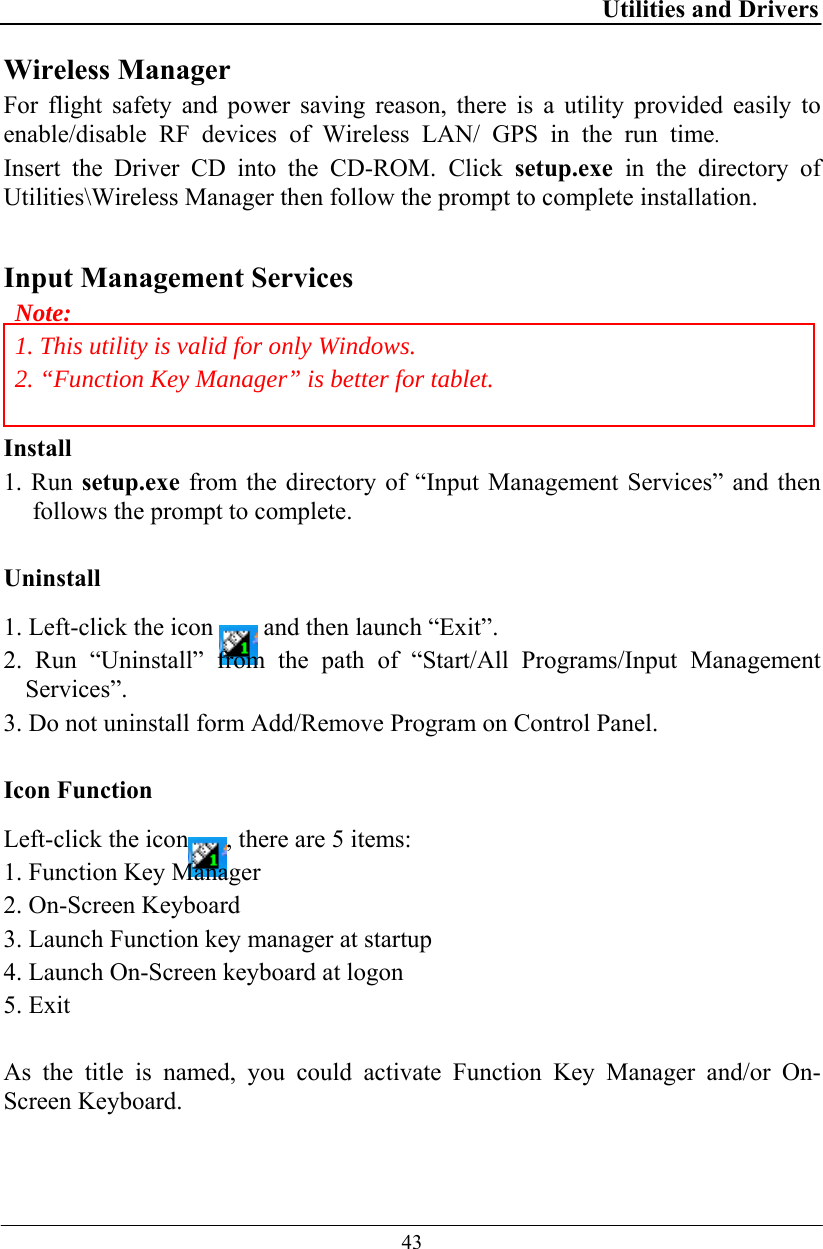 Utilities and Drivers  43 Wireless Manager For flight safety and power saving reason, there is a utility provided easily to enable/disable RF devices of Wireless LAN/ GPS in the run time.  Insert the Driver CD into the CD-ROM. Click setup.exe in the directory of Utilities\Wireless Manager then follow the prompt to complete installation.  Input Management Services Note: 1. This utility is valid for only Windows. 2. “Function Key Manager” is better for tablet.  Install 1. Run setup.exe from the directory of “Input Management Services” and then follows the prompt to complete.  Uninstall 1. Left-click the icon   and then launch “Exit”. 2. Run “Uninstall” from the path of “Start/All Programs/Input Management Services”. 3. Do not uninstall form Add/Remove Program on Control Panel.  Icon Function Left-click the icon , there are 5 items: 1. Function Key Manager 2. On-Screen Keyboard 3. Launch Function key manager at startup 4. Launch On-Screen keyboard at logon 5. Exit  As the title is named, you could activate Function Key Manager and/or On-Screen Keyboard. 