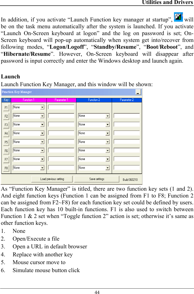 Utilities and Drivers  44 In addition, if you activate “Launch Function key manager at startup”,   will be on the task menu automatically after the system is launched. If you activate “Launch On-Screen keyboard at logon” and the log on password is set; On-Screen keyboard will pop-up automatically when system get into/recover from following modes, “Logon/Logoff”, “Standby/Resume”, “Boot/Reboot”, and “Hibernate/Resume”. However, On-Screen keyboard will disappear after password is input correctly and enter the Windows desktop and launch again.  Launch Launch Function Key Manager, and this window will be shown:   As “Function Key Manager” is titled, there are two function key sets (1 and 2). And eight function keys (Function 1 can be assigned from F1 to F8; Function 2 can be assigned from F2~F8) for each function key set could be defined by users.  Each function key has 10 built-in functions. F1 is also used to switch between Function 1 &amp; 2 set when “Toggle function 2” action is set; otherwise it’s same as other function keys. 1. None  2. Open/Execute a file 3. Open a URL in default browser 4. Replace with another key 5. Mouse cursor move to 6. Simulate mouse button click 