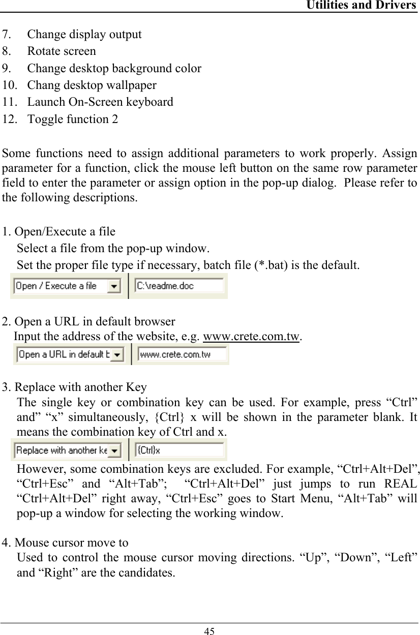 Utilities and Drivers  45 7. Change display output 8. Rotate screen 9. Change desktop background color 10. Chang desktop wallpaper 11. Launch On-Screen keyboard 12. Toggle function 2  Some functions need to assign additional parameters to work properly. Assign parameter for a function, click the mouse left button on the same row parameter field to enter the parameter or assign option in the pop-up dialog.  Please refer to the following descriptions.  1. Open/Execute a file Select a file from the pop-up window.  Set the proper file type if necessary, batch file (*.bat) is the default.   2. Open a URL in default browser Input the address of the website, e.g. www.crete.com.tw.   3. Replace with another Key The single key or combination key can be used. For example, press “Ctrl” and” “x” simultaneously, {Ctrl} x will be shown in the parameter blank. It means the combination key of Ctrl and x.  However, some combination keys are excluded. For example, “Ctrl+Alt+Del”, “Ctrl+Esc” and “Alt+Tab”;  “Ctrl+Alt+Del” just jumps to run REAL “Ctrl+Alt+Del” right away, “Ctrl+Esc” goes to Start Menu, “Alt+Tab” will pop-up a window for selecting the working window.  4. Mouse cursor move to Used to control the mouse cursor moving directions. “Up”, “Down”, “Left” and “Right” are the candidates. 