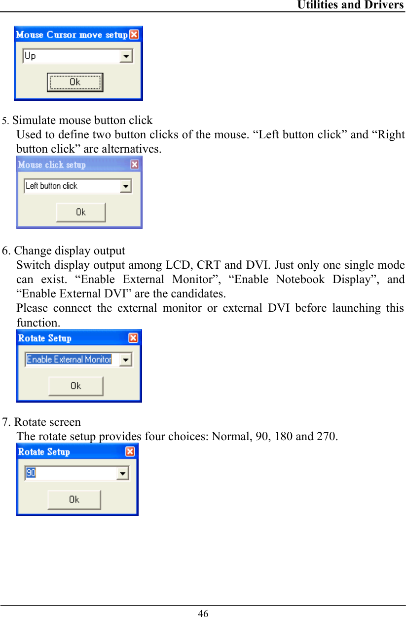 Utilities and Drivers  46   5. Simulate mouse button click Used to define two button clicks of the mouse. “Left button click” and “Right button click” are alternatives.   6. Change display output Switch display output among LCD, CRT and DVI. Just only one single mode can exist. “Enable External Monitor”, “Enable Notebook Display”, and “Enable External DVI” are the candidates. Please connect the external monitor or external DVI before launching this function.   7. Rotate screen The rotate setup provides four choices: Normal, 90, 180 and 270.    