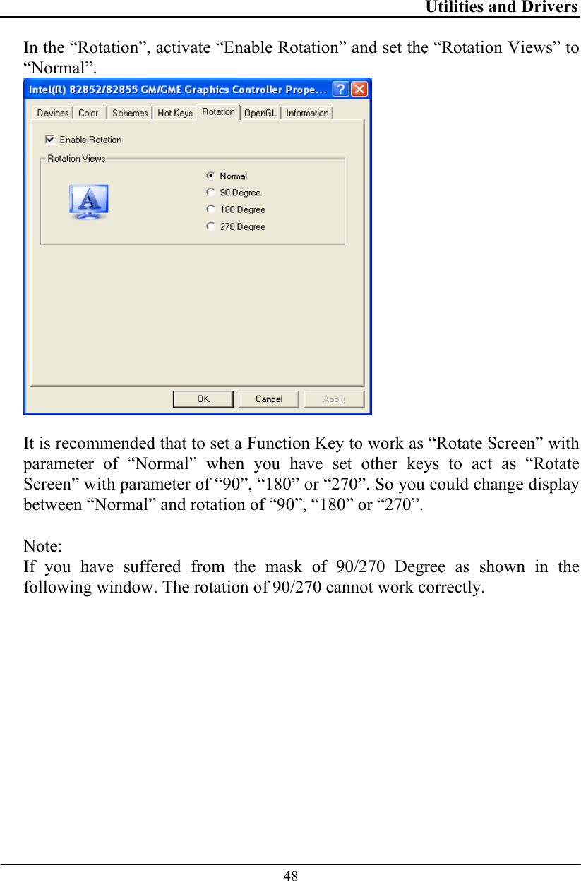 Utilities and Drivers  48 In the “Rotation”, activate “Enable Rotation” and set the “Rotation Views” to “Normal”.   It is recommended that to set a Function Key to work as “Rotate Screen” with parameter of “Normal” when you have set other keys to act as “Rotate Screen” with parameter of “90”, “180” or “270”. So you could change display between “Normal” and rotation of “90”, “180” or “270”.   Note: If you have suffered from the mask of 90/270 Degree as shown in the following window. The rotation of 90/270 cannot work correctly. 