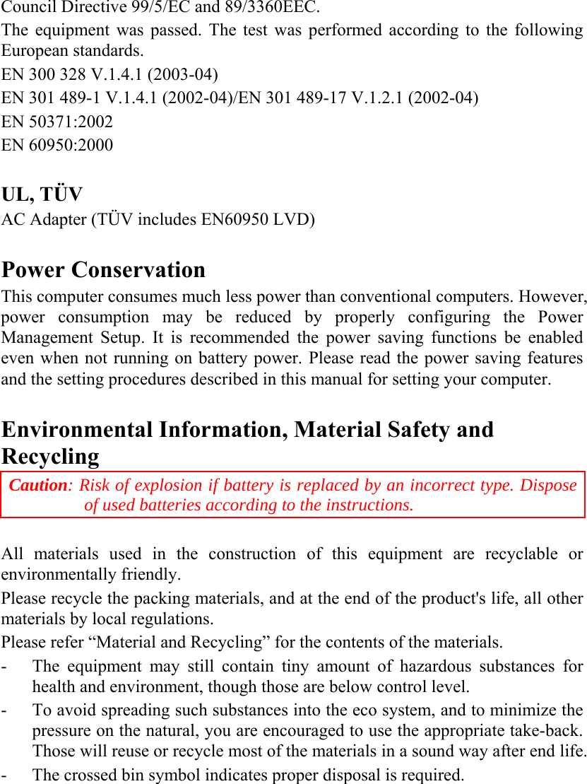   Council Directive 99/5/EC and 89/3360EEC.  The equipment was passed. The test was performed according to the following European standards.  EN 300 328 V.1.4.1 (2003-04)  EN 301 489-1 V.1.4.1 (2002-04)/EN 301 489-17 V.1.2.1 (2002-04)  EN 50371:2002  EN 60950:2000   UL, TÜV AC Adapter (TÜV includes EN60950 LVD)  Power Conservation This computer consumes much less power than conventional computers. However, power consumption may be reduced by properly configuring the Power Management Setup. It is recommended the power saving functions be enabled even when not running on battery power. Please read the power saving features and the setting procedures described in this manual for setting your computer.  Environmental Information, Material Safety and Recycling Caution: Risk of explosion if battery is replaced by an incorrect type. Dispose of used batteries according to the instructions.  All materials used in the construction of this equipment are recyclable or environmentally friendly. Please recycle the packing materials, and at the end of the product&apos;s life, all other materials by local regulations. Please refer “Material and Recycling” for the contents of the materials. - The equipment may still contain tiny amount of hazardous substances for health and environment, though those are below control level. - To avoid spreading such substances into the eco system, and to minimize the pressure on the natural, you are encouraged to use the appropriate take-back. Those will reuse or recycle most of the materials in a sound way after end life. -  The crossed bin symbol indicates proper disposal is required. 