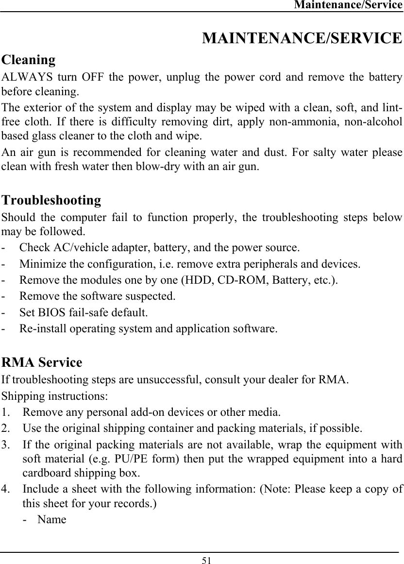 Maintenance/Service  51 MAINTENANCE/SERVICE Cleaning ALWAYS turn OFF the power, unplug the power cord and remove the battery before cleaning. The exterior of the system and display may be wiped with a clean, soft, and lint-free cloth. If there is difficulty removing dirt, apply non-ammonia, non-alcohol based glass cleaner to the cloth and wipe.  An air gun is recommended for cleaning water and dust. For salty water please clean with fresh water then blow-dry with an air gun.  Troubleshooting Should the computer fail to function properly, the troubleshooting steps below may be followed. - Check AC/vehicle adapter, battery, and the power source. - Minimize the configuration, i.e. remove extra peripherals and devices. - Remove the modules one by one (HDD, CD-ROM, Battery, etc.).  - Remove the software suspected. - Set BIOS fail-safe default. - Re-install operating system and application software.  RMA Service If troubleshooting steps are unsuccessful, consult your dealer for RMA. Shipping instructions: 1.  Remove any personal add-on devices or other media. 2.  Use the original shipping container and packing materials, if possible. 3.  If the original packing materials are not available, wrap the equipment with soft material (e.g. PU/PE form) then put the wrapped equipment into a hard cardboard shipping box. 4.  Include a sheet with the following information: (Note: Please keep a copy of this sheet for your records.) - Name 
