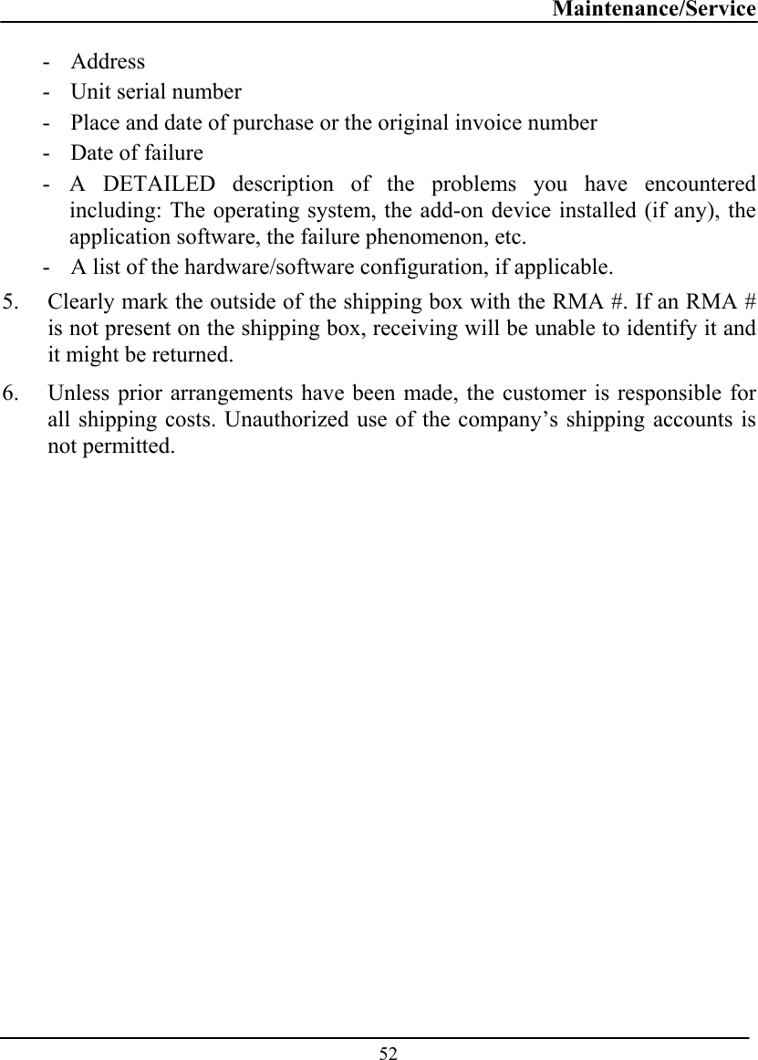 Maintenance/Service  52 - Address   - Unit serial number - Place and date of purchase or the original invoice number - Date of failure  - A DETAILED description of the problems you have encountered including: The operating system, the add-on device installed (if any), the application software, the failure phenomenon, etc. - A list of the hardware/software configuration, if applicable. 5. Clearly mark the outside of the shipping box with the RMA #. If an RMA # is not present on the shipping box, receiving will be unable to identify it and it might be returned. 6. Unless prior arrangements have been made, the customer is responsible for all shipping costs. Unauthorized use of the company’s shipping accounts is not permitted.  