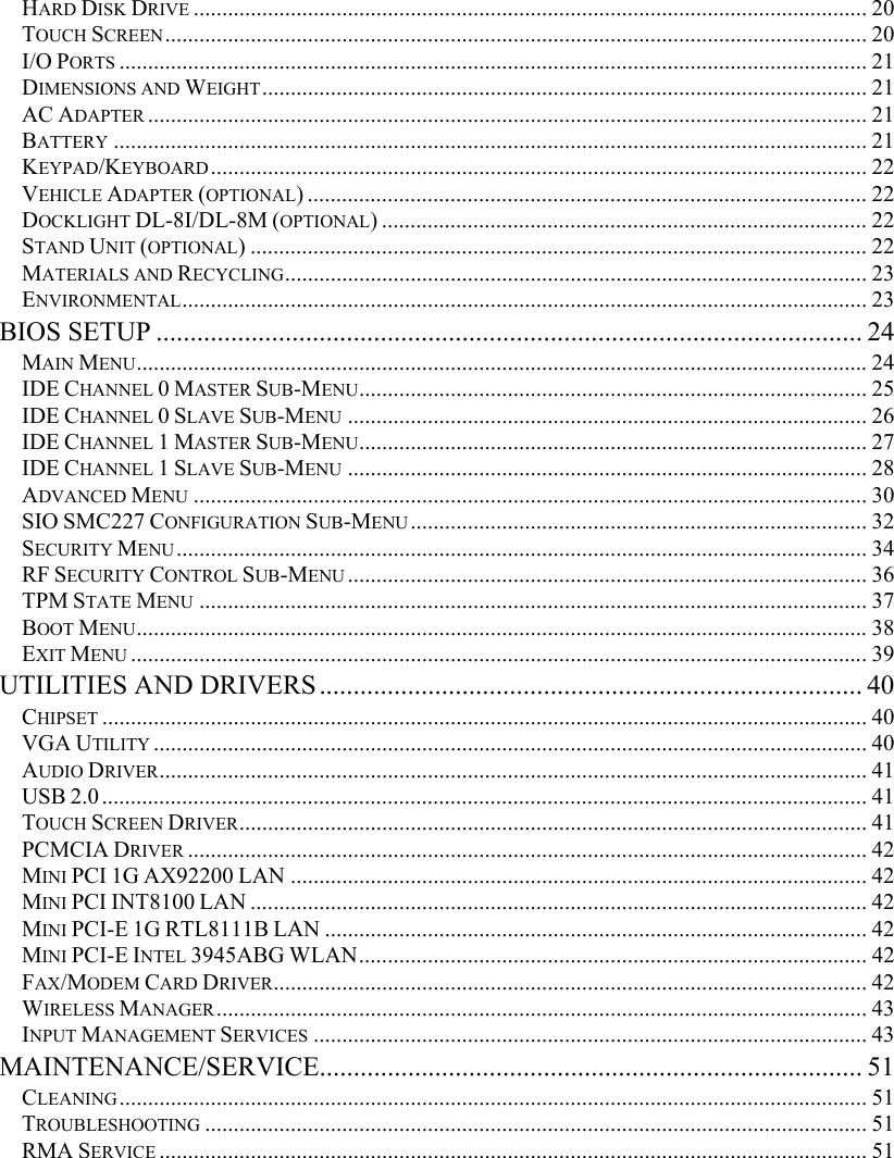   HARD DISK DRIVE ...................................................................................................................... 20 TOUCH SCREEN........................................................................................................................... 20 I/O PORTS ................................................................................................................................... 21 DIMENSIONS AND WEIGHT.......................................................................................................... 21 AC ADAPTER .............................................................................................................................. 21 BATTERY .................................................................................................................................... 21 KEYPAD/KEYBOARD................................................................................................................... 22 VEHICLE ADAPTER (OPTIONAL) .................................................................................................. 22 DOCKLIGHT DL-8I/DL-8M (OPTIONAL) ..................................................................................... 22 STAND UNIT (OPTIONAL) ............................................................................................................ 22 MATERIALS AND RECYCLING...................................................................................................... 23 ENVIRONMENTAL........................................................................................................................ 23 BIOS SETUP ........................................................................................................ 24 MAIN MENU................................................................................................................................24 IDE CHANNEL 0 MASTER SUB-MENU......................................................................................... 25 IDE CHANNEL 0 SLAVE SUB-MENU ........................................................................................... 26 IDE CHANNEL 1 MASTER SUB-MENU......................................................................................... 27 IDE CHANNEL 1 SLAVE SUB-MENU ........................................................................................... 28 ADVANCED MENU ...................................................................................................................... 30 SIO SMC227 CONFIGURATION SUB-MENU................................................................................ 32 SECURITY MENU......................................................................................................................... 34 RF SECURITY CONTROL SUB-MENU ........................................................................................... 36 TPM STATE MENU ..................................................................................................................... 37 BOOT MENU................................................................................................................................38 EXIT MENU ................................................................................................................................. 39 UTILITIES AND DRIVERS................................................................................ 40 CHIPSET ...................................................................................................................................... 40 VGA UTILITY ............................................................................................................................. 40 AUDIO DRIVER............................................................................................................................ 41 USB 2.0...................................................................................................................................... 41 TOUCH SCREEN DRIVER.............................................................................................................. 41 PCMCIA DRIVER ....................................................................................................................... 42 MINI PCI 1G AX92200 LAN ..................................................................................................... 42 MINI PCI INT8100 LAN ............................................................................................................ 42 MINI PCI-E 1G RTL8111B LAN ............................................................................................... 42 MINI PCI-E INTEL 3945ABG WLAN......................................................................................... 42 FAX/MODEM CARD DRIVER........................................................................................................ 42 WIRELESS MANAGER.................................................................................................................. 43 INPUT MANAGEMENT SERVICES ................................................................................................. 43 MAINTENANCE/SERVICE................................................................................ 51 CLEANING................................................................................................................................... 51 TROUBLESHOOTING .................................................................................................................... 51 RMA SERVICE ............................................................................................................................ 51  