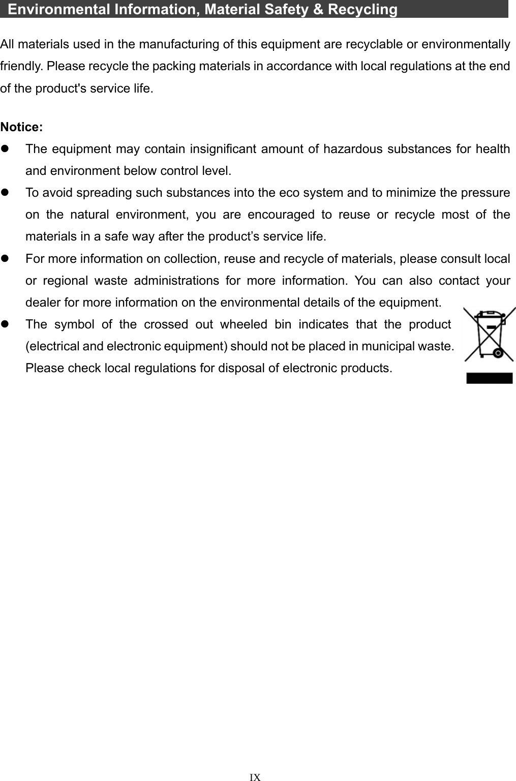  IX    Environmental Information, Material Safety &amp; Recycling       All materials used in the manufacturing of this equipment are recyclable or environmentally friendly. Please recycle the packing materials in accordance with local regulations at the end of the product&apos;s service life.  Notice:   The equipment may contain insignificant amount of hazardous substances for health and environment below control level.   To avoid spreading such substances into the eco system and to minimize the pressure on the natural environment, you are encouraged to reuse or recycle most of the materials in a safe way after the product’s service life.   For more information on collection, reuse and recycle of materials, please consult local or regional waste administrations for more information. You can also contact your dealer for more information on the environmental details of the equipment.   The symbol of the crossed out wheeled bin indicates that the product (electrical and electronic equipment) should not be placed in municipal waste. Please check local regulations for disposal of electronic products.    