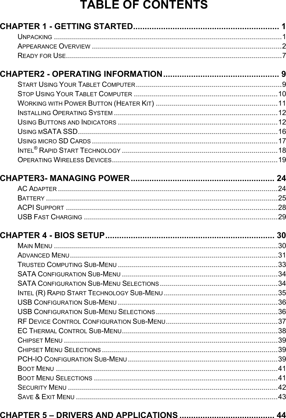 TABLE OF CONTENTS CHAPTER 1 - GETTING STARTED............................................................... 1UNPACKING ..................................................................................................................1APPEARANCE OVERVIEW ...............................................................................................2READY FOR USE............................................................................................................7CHAPTER2 - OPERATING INFORMATION.................................................. 9START USING YOUR TABLET COMPUTER.........................................................................9STOP USING YOUR TABLET COMPUTER ........................................................................10WORKING WITH POWER BUTTON (HEATER KIT) .............................................................11INSTALLING OPERATING SYSTEM ..................................................................................12USING BUTTONS AND INDICATORS ................................................................................12USING MSATA SSD....................................................................................................16USING MICRO SD CARDS .............................................................................................17INTEL® RAPID START TECHNOLOGY ..............................................................................18OPERATING WIRELESS DEVICES...................................................................................19CHAPTER3- MANAGING POWER.............................................................. 24AC ADAPTER ..............................................................................................................24BATTERY ....................................................................................................................25ACPI SUPPORT ..........................................................................................................28USB FAST CHARGING .................................................................................................29CHAPTER 4 - BIOS SETUP......................................................................... 30MAIN MENU ................................................................................................................30ADVANCED MENU........................................................................................................31TRUSTED COMPUTING SUB-MENU ................................................................................33SATA CONFIGURATION SUB-MENU ..............................................................................34SATA CONFIGURATION SUB-MENU SELECTIONS ...........................................................34INTEL (R) RAPID START TECHNOLOGY SUB-MENU .........................................................35USB CONFIGURATION SUB-MENU ................................................................................36USB CONFIGURATION SUB-MENU SELECTIONS .............................................................36RF DEVICE CONTROL CONFIGURATION SUB-MENU........................................................37EC THERMAL CONTROL SUB-MENU..............................................................................38CHIPSET MENU ...........................................................................................................39CHIPSET MENU SELECTIONS ........................................................................................39PCH-IO CONFIGURATION SUB-MENU ...........................................................................39BOOT MENU ...............................................................................................................41BOOT MENU SELECTIONS ............................................................................................41SECURITY MENU .........................................................................................................42SAVE &amp; EXIT MENU .....................................................................................................43CHAPTER 5 – DRIVERS AND APPLICATIONS ......................................... 44