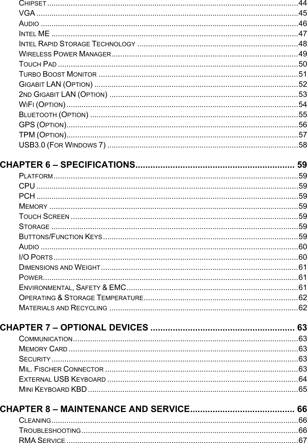    CHIPSET .....................................................................................................................44VGA ..........................................................................................................................45AUDIO ........................................................................................................................46INTEL ME ...................................................................................................................47INTEL RAPID STORAGE TECHNOLOGY ...........................................................................48WIRELESS POWER MANAGER.......................................................................................49TOUCH PAD ................................................................................................................50TURBO BOOST MONITOR .............................................................................................51GIGABIT LAN (OPTION) ...............................................................................................522ND GIGABIT LAN (OPTION) ........................................................................................53WIFI (OPTION) ............................................................................................................54BLUETOOTH (OPTION) .................................................................................................55GPS (OPTION)............................................................................................................56TPM (OPTION)............................................................................................................57USB3.0 (FOR WINDOWS 7) .........................................................................................58CHAPTER 6 – SPECIFICATIONS................................................................ 59PLATFORM..................................................................................................................59CPU ..........................................................................................................................59PCH ..........................................................................................................................59MEMORY ....................................................................................................................59TOUCH SCREEN ..........................................................................................................59STORAGE ...................................................................................................................59BUTTONS/FUNCTION KEYS...........................................................................................59AUDIO ........................................................................................................................60I/O PORTS ..................................................................................................................60DIMENSIONS AND WEIGHT............................................................................................61POWER.......................................................................................................................61ENVIRONMENTAL, SAFETY &amp; EMC................................................................................61OPERATING &amp; STORAGE TEMPERATURE........................................................................62MATERIALS AND RECYCLING ........................................................................................62CHAPTER 7 – OPTIONAL DEVICES .......................................................... 63COMMUNICATION.........................................................................................................63MEMORY CARD ...........................................................................................................63SECURITY ...................................................................................................................63MIL. FISCHER CONNECTOR ..........................................................................................63EXTERNAL USB KEYBOARD .........................................................................................64MINI KEYBOARD KBD ..................................................................................................65CHAPTER 8 – MAINTENANCE AND SERVICE.......................................... 66CLEANING...................................................................................................................66TROUBLESHOOTING.....................................................................................................66RMA SERVICE ............................................................................................................67 