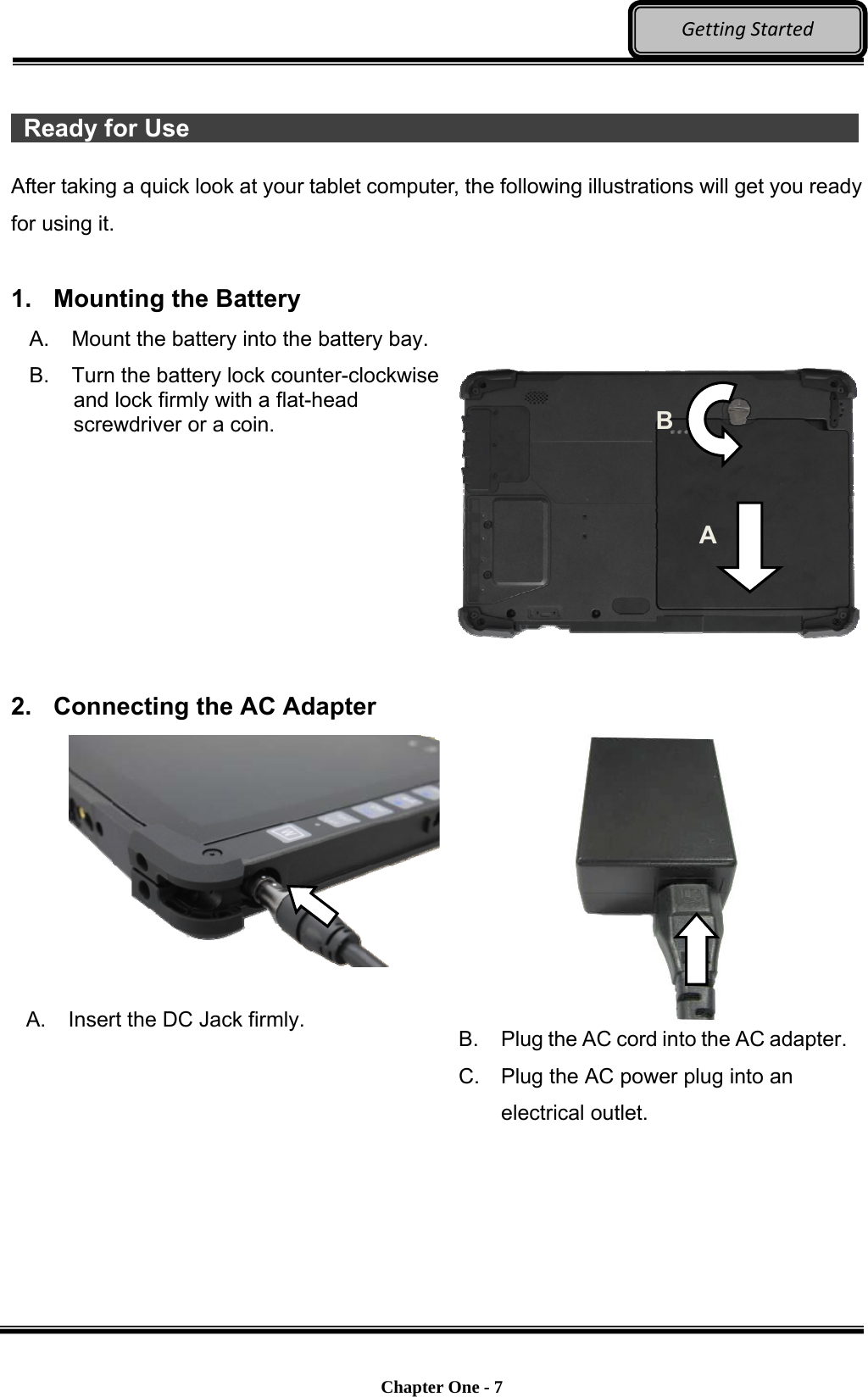    Chapter One - 7  GettingStarted  Ready for Use                  After taking a quick look at your tablet computer, the following illustrations will get you ready for using it.  1.  Mounting the Battery A. Mount the battery into the battery bay. B.  Turn the battery lock counter-clockwise and lock firmly with a flat-head screwdriver or a coin.        2.  Connecting the AC Adapter  A.  Insert the DC Jack firmly.  B.  Plug the AC cord into the AC adapter.C.  Plug the AC power plug into an electrical outlet. A B 