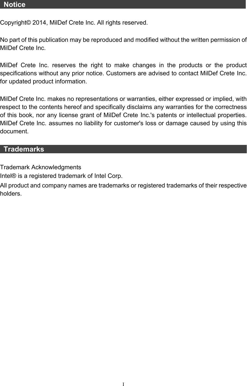  I  Notice                    Copyright© 2014, MilDef Crete Inc. All rights reserved.  No part of this publication may be reproduced and modified without the written permission of MilDef Crete Inc.  MilDef Crete Inc. reserves the right to make changes in the products or the product specifications without any prior notice. Customers are advised to contact MilDef Crete Inc. for updated product information.  MilDef Crete Inc. makes no representations or warranties, either expressed or implied, with respect to the contents hereof and specifically disclaims any warranties for the correctness of this book, nor any license grant of MilDef Crete Inc.&apos;s patents or intellectual properties. MilDef Crete Inc. assumes no liability for customer&apos;s loss or damage caused by using this document.   Trademarks                                                                  Trademark Acknowledgments Intel® is a registered trademark of Intel Corp. All product and company names are trademarks or registered trademarks of their respective holders. 