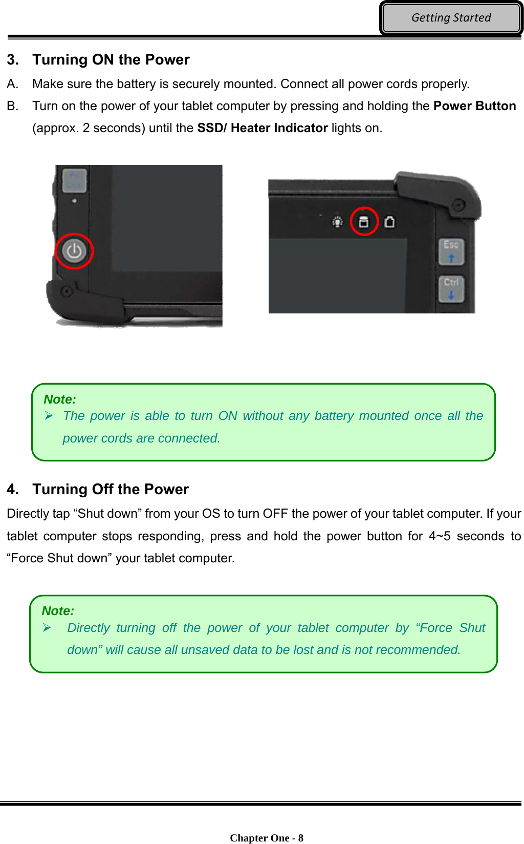    Chapter One - 8  GettingStarted3.  Turning ON the Power A.  Make sure the battery is securely mounted. Connect all power cords properly. B.  Turn on the power of your tablet computer by pressing and holding the Power Button (approx. 2 seconds) until the SSD/ Heater Indicator lights on.          4.  Turning Off the Power Directly tap “Shut down” from your OS to turn OFF the power of your tablet computer. If your tablet computer stops responding, press and hold the power button for 4~5 seconds to “Force Shut down” your tablet computer.     Note:  Directly turning off the power of your tablet computer by “Force Shut down” will cause all unsaved data to be lost and is not recommended. Note:  The power is able to turn ON without any battery mounted once all the power cords are connected. 