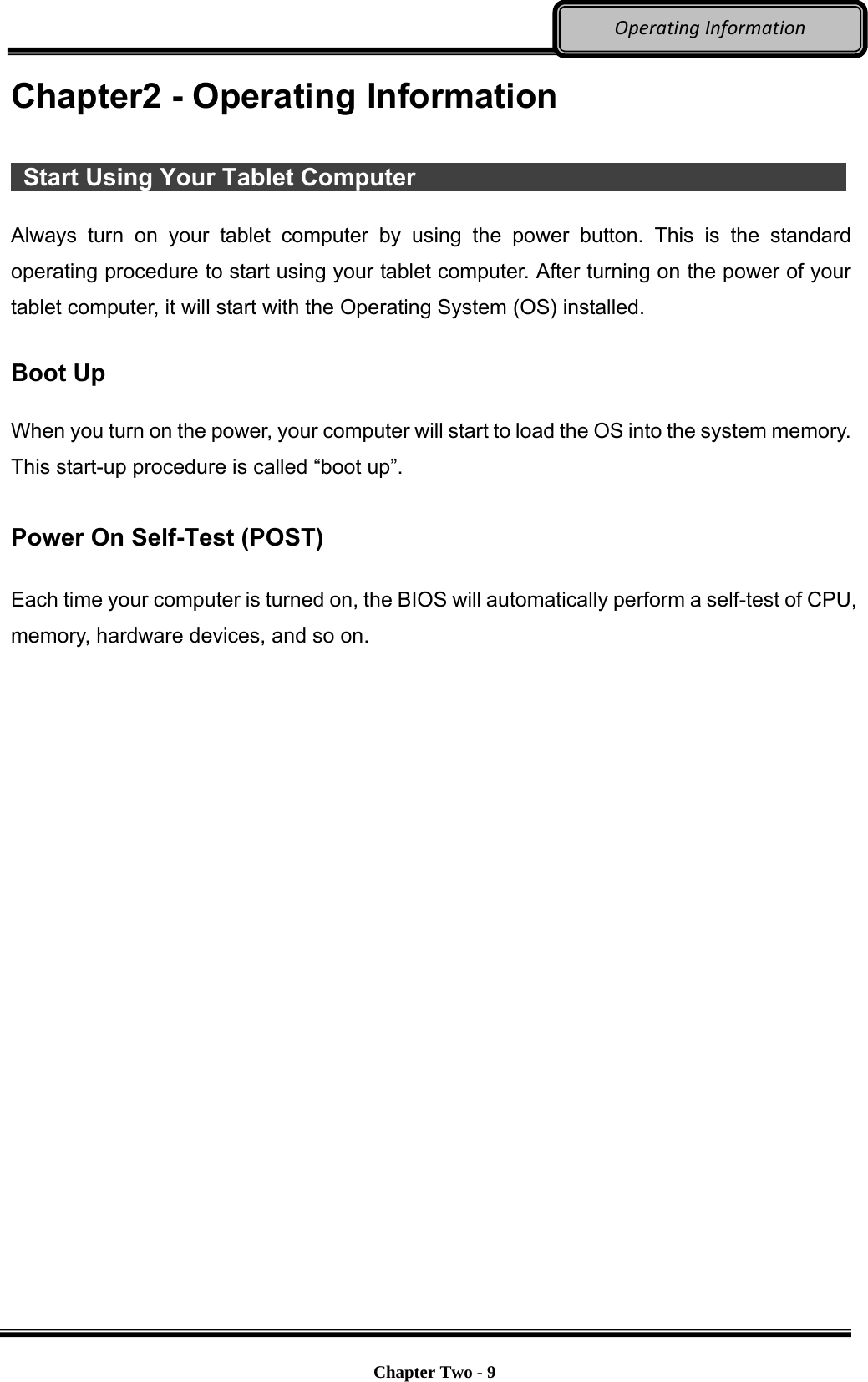     Chapter Two - 9  OperatingInformationChapter2 - Operating Information   Start Using Your Tablet Computer              Always turn on your tablet computer by using the power button. This is the standard operating procedure to start using your tablet computer. After turning on the power of your tablet computer, it will start with the Operating System (OS) installed.  Boot Up  When you turn on the power, your computer will start to load the OS into the system memory. This start-up procedure is called “boot up”.  Power On Self-Test (POST)  Each time your computer is turned on, the BIOS will automatically perform a self-test of CPU, memory, hardware devices, and so on. 