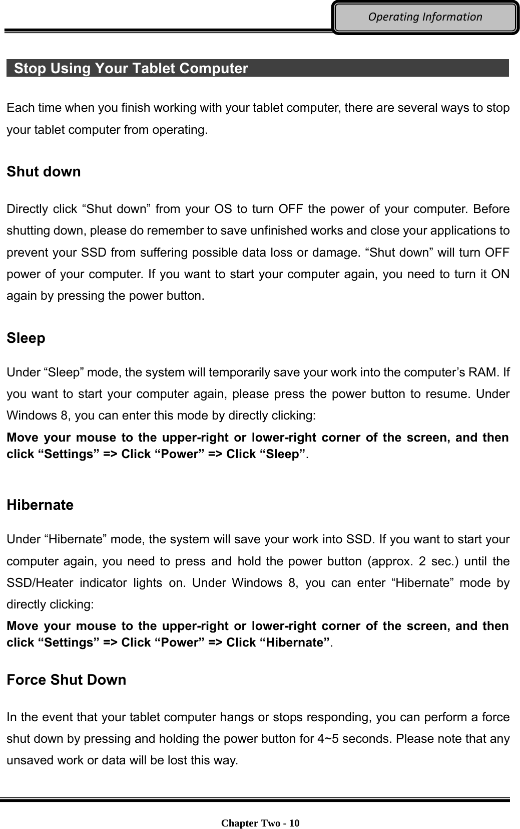     Chapter Two - 10  OperatingInformation  Stop Using Your Tablet Computer                                             Each time when you finish working with your tablet computer, there are several ways to stop your tablet computer from operating.    Shut down  Directly click “Shut down” from your OS to turn OFF the power of your computer. Before shutting down, please do remember to save unfinished works and close your applications to prevent your SSD from suffering possible data loss or damage. “Shut down” will turn OFF power of your computer. If you want to start your computer again, you need to turn it ON again by pressing the power button.  Sleep  Under “Sleep” mode, the system will temporarily save your work into the computer’s RAM. If you want to start your computer again, please press the power button to resume. Under Windows 8, you can enter this mode by directly clicking: Move your mouse to the upper-right or lower-right corner of the screen, and then click “Settings” =&gt; Click “Power” =&gt; Click “Sleep”.   Hibernate  Under “Hibernate” mode, the system will save your work into SSD. If you want to start your computer again, you need to press and hold the power button (approx. 2 sec.) until the SSD/Heater indicator lights on. Under Windows 8, you can enter “Hibernate” mode by directly clicking:   Move your mouse to the upper-right or lower-right corner of the screen, and then click “Settings” =&gt; Click “Power” =&gt; Click “Hibernate”.  Force Shut Down  In the event that your tablet computer hangs or stops responding, you can perform a force shut down by pressing and holding the power button for 4~5 seconds. Please note that any unsaved work or data will be lost this way. 