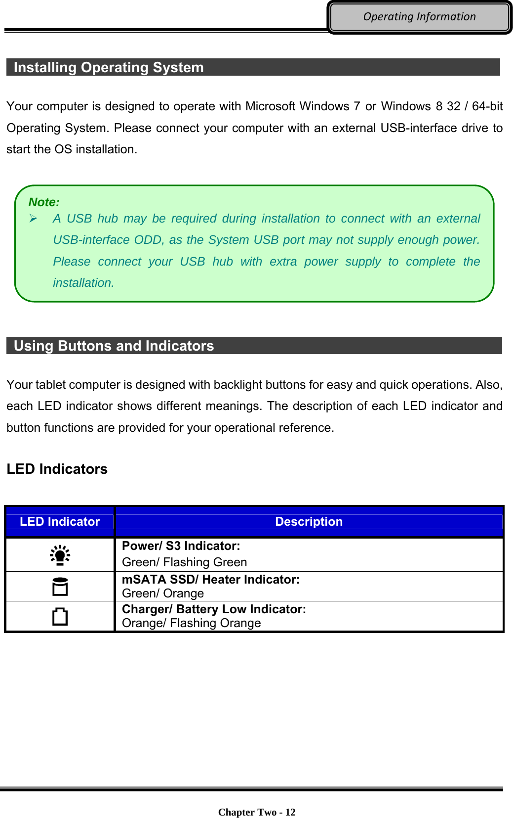     Chapter Two - 12  OperatingInformation  Installing Operating System              Your computer is designed to operate with Microsoft Windows 7 or Windows 8 32 / 64-bit Operating System. Please connect your computer with an external USB-interface drive to start the OS installation.      Using Buttons and Indicators                                                 Your tablet computer is designed with backlight buttons for easy and quick operations. Also, each LED indicator shows different meanings. The description of each LED indicator and button functions are provided for your operational reference.  LED Indicators  LED Indicator  Description  Power/ S3 Indicator: Green/ Flashing Green  mSATA SSD/ Heater Indicator:   Green/ Orange  Charger/ Battery Low Indicator:   Orange/ Flashing Orange  Note:  A USB hub may be required during installation to connect with an external USB-interface ODD, as the System USB port may not supply enough power. Please connect your USB hub with extra power supply to complete the installation. 