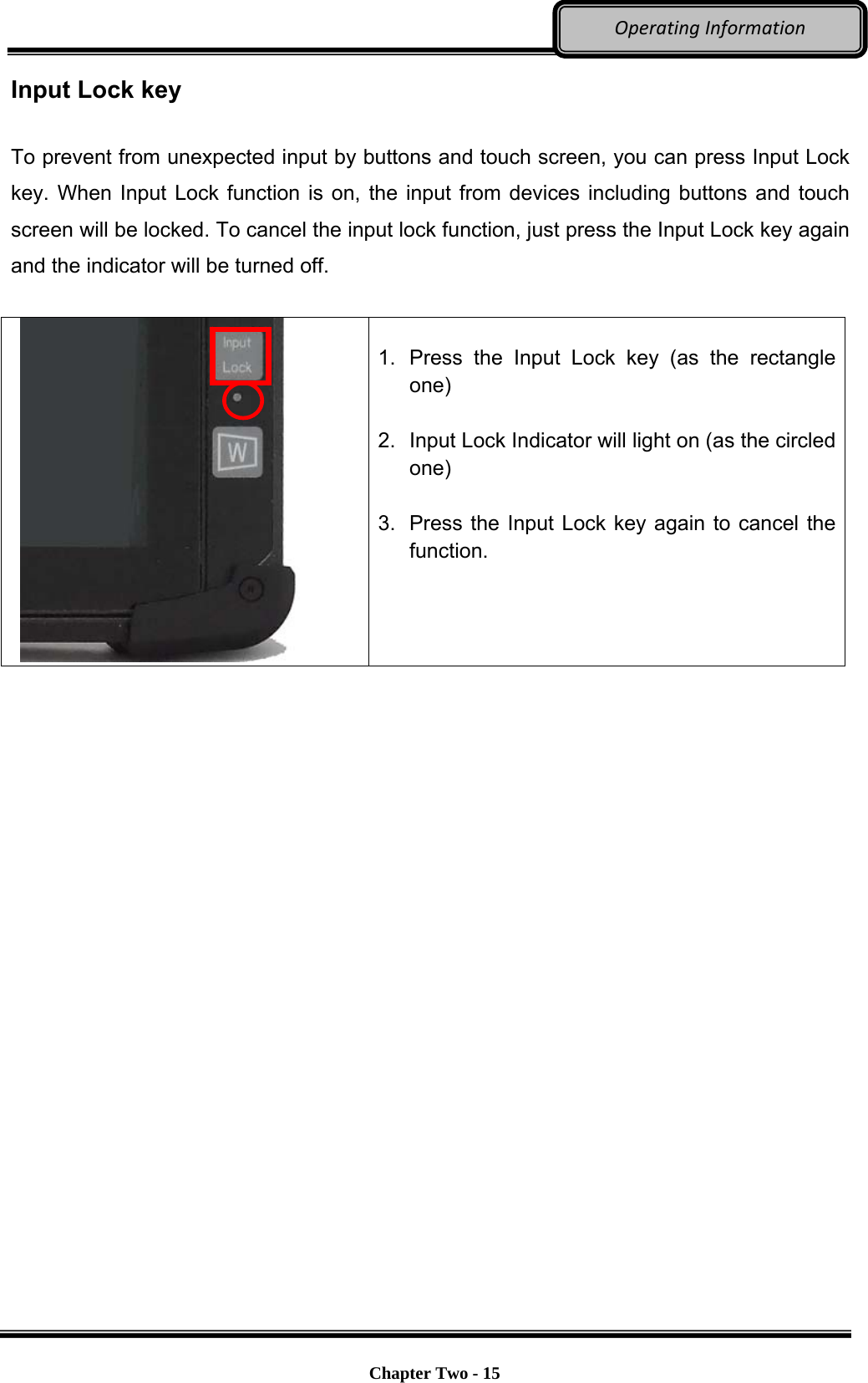     Chapter Two - 15  OperatingInformationInput Lock key  To prevent from unexpected input by buttons and touch screen, you can press Input Lock key. When Input Lock function is on, the input from devices including buttons and touch screen will be locked. To cancel the input lock function, just press the Input Lock key again and the indicator will be turned off.      1.  Press the Input Lock key (as the rectangle one)  2.  Input Lock Indicator will light on (as the circled one)  3.  Press the Input Lock key again to cancel the function.      